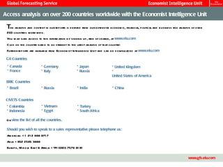 Access analysis on over 200 countries worldwide with the Economist Intelligence Unit

 The analysis and content in our reports is d erived from our extensive econom ic, financial, political and business risk analysis of over
 203 countries world wid e.
 You m ay gain access to this inform ation by signing up, free of charge, at www.eiu.com
 C lick on the country nam e to go straight to the latest analysis of that country:
                         able from Econom ist Intelligence Unit and can be d ownl ed at www.eiu.com
 Further reports are avail                                                      oad

 G8 Countries

 * Canada                * Germany                 * Japan                  * United Kingdom
 * France                * Italy                   * Russia                 *
                                                                            United States of America
 BRIC Countries
 * Brazil                * Russia                  * India                   * China


 CIVETS Countries
 * Colombia               * Vietnam                * Turkey
 * Indonesia              * Egypt                  * South Africa

 O r view the list of all the countries.

 Should you wish to speak to a sales representative please telephone us:
 Am ericas: + 1 21 2 698 971 7
 Asia: + 852 2585 3888
 Europe, M id d le East & Africa: + 44 (0)20 7576 81 81

                                                                 Master Template                                                         13
                                                                                                                                www.gfs.eiu.com
 
