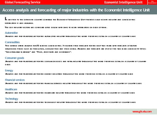 Access analysis and forecasting of major industries with the Economist Intelligence Unit

 In ad d ition to the extensive country coverage the Econom ist Intelligence Unit provid es each m onth ind ustry and com m od ities
 inform ation is also available.
 The key ind ustry sectors we cover are l
                                        isted bel with links to m ore inform ation on each of them .
                                                ow

 Automotive
 Analysis and five-year forecast for the autom otive ind ustry throughout the world provid ing d etail on a country by country basis

 Commodities
 This service offers analysis for 25 l ing com m od ities. It d elivers price forecasts for the next two years with forecasts of factors
                                     ead
 influencing prices such as prod uction, consum ption and stock l    evels. Analysis and forecasts are split by the two m ain com m od ity types:
 “Ind ustrial raw m aterials” and “Food , feed stuffs and beverages”.

 Consumer goods
 Analysis and five-year forecast for the consum er good s and retail ind ustry throughout the world provid ing d etail on a country by country
 basis

 Energy
 Anal
    ysis and five-year forecast for the energy ind ustries throughout the world provid ing d etail on a country by country basis

 Financial services
 Analysis and five-year forecast for the financial services ind ustry throughout the world provid ing d etail on a country by country basis

 Healthcare
 Anal
    ysis and five-year forecast for the healthcare ind ustry throughout the world provid ing d etail on a country by country basis

 Technology
 Anal
    ysis and five-year forecast for the technol
                                              ogy ind ustry throughout the world provid ing d etail on a country by country basis


                                                                Master Template                                                             14
                                                                                                                                   www.gfs.eiu.com
 
