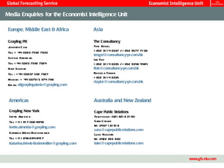 Media Enquiries for the Economist Intelligence Unit

 Europe, Middle East & Africa             Asia

 Grayling PR                              The Consultancy
 Jennifer C ole                           Tom Engel
                                          + 852 31 1 4 6337 / + 852 9577 71 06
 Tel: + 44 (0)20 7592 7933
                                          tengel@consultancy-pr.com.hk
 Sophie Kriefm an                         Ian Fok
 Tel: + 44 (0)20 7592 7924                + 852 31 1 4 6335 / + 852 9348 4484
 Ravi Sunnak                              ifok@consultancy-pr.com.hk
 Tel : + 44 (0)207 592 7927               Rhond a Taylor
                                          + 852 31 1 4 6335
 M obile: + 44 (0)751 5 974 786
                                          rtaylor@consultancy-pr.com.hk
 Em ail allgraylingukeiu@grayling.com
       :



 Americas                                 Australia and New Zealand

 Grayling New York                        Cape Public Relations
 Ivette Al eid a
           m                              Telephone: (02) 821 8 21 90
 Tel: + (1 ) 91 7-302-9946                Sara C rowe
 Ivette.almeida@grayling.com              M: 0437 1 61 91 6
                                          sara@capepublicrelations.com
 Katarina Wenk-Bod enm iller              Luke Roberts
 Tel: + (1 ) 646-284-941 7                M: 0422 855 930
 Katarina.Wenk-Bodenmiller@grayling.com   luke@capepublicrelations.com


                                           Master Template                                15
                                                                                 www.gfs.eiu.com
 
