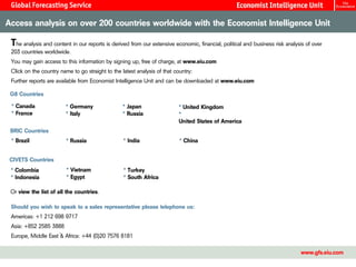 Access analysis on over 200 countries worldwide with the Economist Intelligence Unit

 The analysis and content in our reports is derived from our extensive economic, financial, political and business risk analysis of over
 203 countries worldwide.
 You may gain access to this information by signing up, free of charge, at www.eiu.com
 Click on the country name to go straight to the latest analysis of that country:
 Further reports are available from Economist Intelligence Unit and can be downloaded at www.eiu.com

 G8 Countries

 * Canada                * Germany                * Japan                  * United Kingdom
 * France                * Italy                  * Russia                 *
                                                                           United States of America
 BRIC Countries
 * Brazil                * Russia                 * India                  * China


 CIVETS Countries
 * Colombia              * Vietnam                * Turkey
 * Indonesia             * Egypt                  * South Africa

 Or view the list of all the countries.

 Should you wish to speak to a sales representative please telephone us:
 Americas: +1 212 698 9717
 Asia: +852 2585 3888
 Europe, Middle East & Africa: +44 (0)20 7576 8181

                                                                                                                              www.gfs.eiu.com
 
