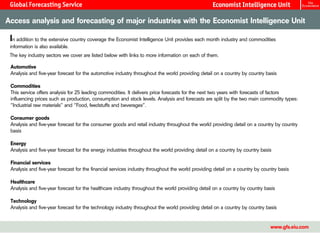 Access analysis and forecasting of major industries with the Economist Intelligence Unit

 In addition to the extensive country coverage the Economist Intelligence Unit provides each month industry and commodities
 information is also available.
 The key industry sectors we cover are listed below with links to more information on each of them.

 Automotive
 Analysis and five-year forecast for the automotive industry throughout the world providing detail on a country by country basis

 Commodities
 This service offers analysis for 25 leading commodities. It delivers price forecasts for the next two years with forecasts of factors
 influencing prices such as production, consumption and stock levels. Analysis and forecasts are split by the two main commodity types:
 “Industrial raw materials” and “Food, feedstuffs and beverages”.

 Consumer goods
 Analysis and five-year forecast for the consumer goods and retail industry throughout the world providing detail on a country by country
 basis

 Energy
 Analysis and five-year forecast for the energy industries throughout the world providing detail on a country by country basis

 Financial services
 Analysis and five-year forecast for the financial services industry throughout the world providing detail on a country by country basis

 Healthcare
 Analysis and five-year forecast for the healthcare industry throughout the world providing detail on a country by country basis

 Technology
 Analysis and five-year forecast for the technology industry throughout the world providing detail on a country by country basis


                                                                                                                               www.gfs.eiu.com
 
