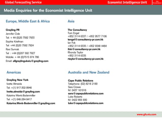 Media Enquiries for the Economist Intelligence Unit

 Europe, Middle East & Africa             Asia

 Grayling PR                              The Consultancy
 Jennifer Cole                            Tom Engel
                                          +852 3114 6337 / +852 9577 7106
 Tel: + 44 (0)20 7592 7933
                                          tengel@consultancy-pr.com.hk
 Sophie Kriefman                          Ian Fok
 Tel: +44 (0)20 7592 7924                 +852 3114 6335 / +852 9348 4484
 Ravi Sunnak                              ifok@consultancy-pr.com.hk
 Tel : +44 (0)207 592 7927                Rhonda Taylor
                                          +852 3114 6335
 Mobile: + 44 (0)7515 974 786
                                          rtaylor@consultancy-pr.com.hk
 Email: allgraylingukeiu@grayling.com



 Americas                                 Australia and New Zealand

 Grayling New York                        Cape Public Relations
 Ivette Almeida                           Telephone: (02) 8218 2190
 Tel: +(1) 917-302-9946                   Sara Crowe
 Ivette.almeida@grayling.com              M: 0437 161916
                                          sara@capepublicrelations.com
 Katarina Wenk-Bodenmiller                Luke Roberts
 Tel: +(1) 646-284-9417                   M: 0422 855 930
 Katarina.Wenk-Bodenmiller@grayling.com   luke@capepublicrelations.com



                                                                            www.gfs.eiu.com
 