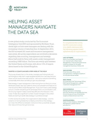 Asset Servicing at Northern Trust 1
HELPING ASSET
MANAGERS NAVIGATE
THE DATA SEA
A new global study, conducted by The Economist
Intelligence Unit (EIU) and sponsored by Northern Trust,
sheds light on how asset managers are dealing with the
increasing volume of data they face. In September 2015,
the EIU surveyed 201 asset and insurance management
executives. All survey respondents are involved in decisions
regarding data sourcing, management and strategy.
About half work for firms with assets under management
exceeding US$5 billion. The firms are evenly split between
the United States and Europe, with about 15% of respon-
dents based in the United Kingdom.
WANTED: A CLEAR PLAN AND A FIRM HAND AT THE HELM
The survey showed that, on the whole, managers are finding tools and
technologies to help them create tangible benefits from new data. But look
closer and the results show wild variance – with some institutions benefiting
substantially while others are failing to gain any advantage.
“Data strategy in asset management is fast moving from its infancy to a more
developed phase,” says Ugo Catterina, senior vice president and head of U.S.
internal audit at Allianz Asset Management. “If you don’t have a solid strategy
and you consider everything at the same level, there is no prioritization, and
the ensuing mayhem makes it extremely difficult to find direction in this
ocean of data. But a significant number of asset managers in the United
States are starting to tackle data strategy in a professional way.”
In other words, the quality of an organization’s data strategy – and the
presence of strong leadership to deploy and enforce that strategy –
can mean the difference between institutions that successfully navigate
their data and those that get lost at sea.
To complement the survey,
the EIU conducted a series
of in-depth interviews with
the following experts (listed
alphabetically by organization):
UGO CATTERINA
Senior Vice President and Head of
U.S. Internal Audit, Allianz Asset
Management, financial and governance
holding company for the asset
management business of Allianz SE
SAM HOCKING
Chief Executive Officer, ALTX,
next-generation intelligence platform
for the alternatives market
NEAL PAWAR
Principal and Chief Technology Officer,
AQR Capital Management, a global
investment management firm
DAN SHOENHOLZ
Managing Director of Strategy
Services, Parthenon-EY Strategy Services,
Ernst & Young LLP, one of the world’s
largest professional services firms
DAVID BLACKWELL
Head of Client Analytics, UBS Wealth
Management, global financial
services firm
Developed by
 