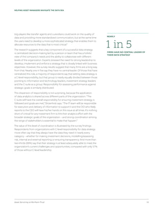 Asset Servicing at Northern Trust 10
HELPING ASSET MANAGERS NAVIGATE THE DATA SEA
big players like transfer agents and custodians could work on the quality of
data and providing more standardized communication, but at the same time
the users need to develop a more sophisticated strategy that enables them to
allocate resources to the data that is most critical.”
The research suggests that a key component of a successful data strategy
is centralized decision-making led by a person or team that has a holistic
view of the company’s needs and the ability to collaborate with different
levels of the organization. Experts stressed the need for strong leadership to
develop, implement and enforce a strategy that is closely linked with business
objectives. However, the survey results suggest that many firms are a long way
from that: Nearly one in five say they have no central leader. Of those that have
centralized this role, a majority of respondents say that setting data strategy is
a C-level responsibility, but that group is nearly equally divided between those
pointing to information and technology leaders, investment strategy leaders
and the C-suite as a group. Responsibility for assessing performance against
strategic goals is similarly distributed.
This dispersion of responsibility is not surprising, because the application
of data analytics is shared across different parts of the organization. “The
C-suite will have the overall responsibility for ensuring investment strategy is
followed and goals are met,” Shoenholz says. “The IT team will be responsible
for execution and delivery of information to support it and the CIO who likely
reports to the CEO will have his/her hands on this issue at all times. It’s nothing
short of critical for any investment firm to link their analytics effort with the
broader strategic goals of the organization – and strong coordination among
the range of stakeholders is essential to make that happen.”
The value of this level of coordination is illustrated by the survey findings.
Respondents from organizations with C-level responsibility for data strategy
more often say that they always have the data they need in nearly every
category – whether for making investment decisions, modelling/assessing
risk, internal and external reporting or ensuring transparency. And more than
two-thirds (69%) say that their strategy is at least adequately able to meet the
organization’s current challenges and opportunities, compared with only 57%
of those without C-level leadership.
1 in 5FIRMS HAVE NO CENTRAL LEADER OF
THEIR DATA STRATEGY
NEARLY
 