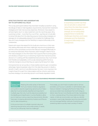 Asset Servicing at Northern Trust 11
HELPING ASSET MANAGERS NAVIGATE THE DATA SEA
EFFECTIVE STRATEGY AND LEADERSHIP ARE
KEY TO CAPTURING FULL VALUE
The survey participants believe they have been broadly successful in using
the deluge of data to meet regulatory requirements, improve their investment
strategies and meet new business objectives. Moreover, many expect to
achieve higher return on data investment over the next three years. Yet a
surprising number – more than four out of five – say they are not yet able
to extract full value from the data they acquire. Existing data strategies, on
average, do not adequately prepare firms to tackle the challenges they
face, and many strategies lack the flexibility to respond effectively to the
unexpected.
Experts who were interviewed for this study are unanimous in their view
that dealing effectively with these challenges requires strong leadership
and the correct processes to ensure that data are managed effectively on
an enterprise-wide basis. Most important, asset managers need to focus
their data strategies on the information that supports their business goals –
and develop a sharper focus on extracting insights that improve business
decisions. In a setting with few established best practices, they must remain
both flexible and adaptable, continuously evaluating performance as
methods change to ensure that they are capturing full value from data.
Companies that can act quickly on these realities stand to gain competitive
advantage. Capturing greater value from the data they acquire is clearly a
benefit in itself in terms of cost effectiveness. But even more important, the
insights these firms gain from data analytics will be critical to optimizing
business strategy in an extremely dynamic and heavily regulated market.
LEVERAGING YOUR SERVICE PROVIDER’S EXPERIENCE
Meeting the wide variety of demands
from your board, investors, regulators
and auditors requires organizing vast amounts of data –
data that must be tracked, classified and reported in
multiple ways. Not only must the data be accessible, but
the labelling and classification must be flexible to allow
you to meet your various reporting requirements. We also
have seen increasing demands by investors and fiducia-
ries for data transparency.
In this environment of multiple nuanced rules and
reporting requirements, and a wide variety of needs,
how can you efficiently meet the challenge?
Fortunately, you don’t have to tackle it alone. Service
providers, such as your custodian or administrator, also
have an interest in managing the flood of data. Many
service providers have developed their technology to
deliver data that are more flexible and timely. Capitalizing
on their understanding of the drivers behind the data
needs, nimble service providers can help you identify
synergies in seemingly disparate reporting requirements
and can leverage flexible methods of extracting and
presenting data to quickly meet a variety of needs.
A surprising number say they
are not yet able to extract full
value from the data they acquire.
Existing data strategies, on
average, do not adequately
prepare firms to tackle the
challenges they face, and many
strategies lack the flexibility
to respond effectively to the
unexpected.
A
Northern Trust
Perspective
 