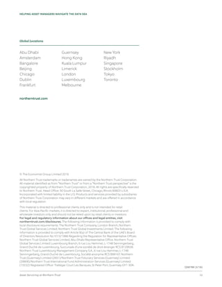 Asset Servicing at Northern Trust 12
HELPING ASSET MANAGERS NAVIGATE THE DATA SEA
© The Economist Group Limited 2016
All Northern Trust trademarks or tradenames are owned by the Northern Trust Corporation.
All material identified as from “Northern Trust” or from a “Northern Trust perspective” is the
copyrighted property of Northern Trust Corporation, 2016. All rights are specifically reserved
to Northern Trust. Head Office: 50 South La Salle Street, Chicago, Illinois 60603 U.S.A.
Incorporated with limited liability in the U.S. Products and services provided by subsidiaries
of Northern Trust Corporation may vary in different markets and are offered in accordance
with local regulation.
This material is directed to professional clients only and is not intended for retail
clients. For Asia-Pacific markets, it is directed to expert, institutional, professional and
wholesale investors only and should not be relied upon by retail clients or investors.
For legal and regulatory information about our offices and legal entities, visit
northerntrust.com/disclosures. The following information is provided to comply with
local disclosure requirements: The Northern Trust Company, London Branch; Northern
Trust Global Services Limited; Northern Trust Global Investments Limited. The following
information is provided to comply with Article 9(a) of The Central Bank of the UAE’s Board
of Directors Resolution No 57/3/1996 Regarding the Regulation for Representative Offices:
Northern Trust Global Services Limited, Abu Dhabi Representative Office. Northern Trust
Global Services Limited Luxembourg Branch, 6 rue Lou Hemmer, L-1748 Senningerberg,
Grand-Duché de Luxembourg, Succursale d’une société de droit étranger RCS B129936.
Northern Trust Luxembourg Management Company S.A., 6 rue Lou Hemmer, L-1748
Senningerberg, Grand-Duché de Luxembourg, Société anonyme RCS B99167. Northern
Trust (Guernsey) Limited (2651)/Northern Trust Fiduciary Services (Guernsey) Limited
(29806)/Northern Trust International Fund Administration Services (Guernsey) Limited
(15532) Registered Office: Trafalgar Court Les Banques, St Peter Port, Guernsey GY1 3DA.
Abu Dhabi
Amsterdam
Bangalore
Beijing
Chicago
Dublin
Frankfurt
Guernsey
Hong Kong
Kuala Lumpur
Limerick
London
Luxembourg
Melbourne
New York
Riyadh
Singapore
Stockholm
Tokyo
Toronto
northerntrust.com
Global Locations
Q58789 (3/16)
 