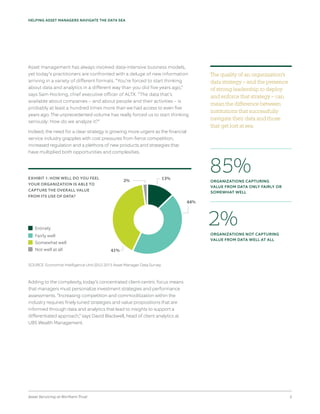 Asset Servicing at Northern Trust 2
HELPING ASSET MANAGERS NAVIGATE THE DATA SEA
Asset management has always involved data-intensive business models,
yet today’s practitioners are confronted with a deluge of new information
arriving in a variety of different formats. “You’re forced to start thinking
about data and analytics in a different way than you did five years ago,”
says Sam Hocking, chief executive officer of ALTX. “The data that’s
available about companies – and about people and their activities – is
probably at least a hundred times more than we had access to even five
years ago. The unprecedented volume has really forced us to start thinking
seriously: How do we analyze it?”
Indeed, the need for a clear strategy is growing more urgent as the financial
service industry grapples with cost pressures from fierce competition,
increased regulation and a plethora of new products and strategies that
have multiplied both opportunities and complexities.
Adding to the complexity, today’s concentrated client-centric focus means
that managers must personalize investment strategies and performance
assessments. “Increasing competition and commoditization within the
industry requires finely tuned strategies and value propositions that are
informed through data and analytics that lead to insights to support a
differentiated approach,” says David Blackwell, head of client analytics at
UBS Wealth Management.
The quality of an organization’s
data strategy – and the presence
of strong leadership to deploy
and enforce that strategy – can
mean the difference between
institutions that successfully
navigate their data and those
that get lost at sea.
85%ORGANIZATIONS CAPTURING
VALUE FROM DATA ONLY FAIRLY OR
SOMEWHAT WELL
2%ORGANIZATIONS NOT CAPTURING
VALUE FROM DATA WELL AT ALL
41%
2% 13%
44%
EXHIBIT 1: HOW WELL DO YOU FEEL
YOUR ORGANIZATION IS ABLE TO
CAPTURE THE OVERALL VALUE
FROM ITS USE OF DATA?
SOURCE: Economist Intelligence Unit (EIU) 2015 Asset Manager Data Survey
Fairly well
Entirely
Somewhat well
Not well at all
 