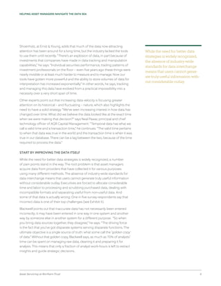 Asset Servicing at Northern Trust 6
HELPING ASSET MANAGERS NAVIGATE THE DATA SEA
Shoenholz, at Ernst & Young, adds that much of the data now attracting
attention has been around for a long time, but the industry lacked the tools
to use them until recently. “There’s an explosion of data, in part because of
investments that companies have made in data tracking and manipulation
capabilities,” he says. “Individual securities performance, trading patterns of
investment professionals on the floor – even five years ago these things were
nearly invisible or at least much harder to measure and to manage. Now our
tools have gotten more powerful and the ability to store volumes of data for
interpretation has increased exponentially.” In other words, he says, tracking
and managing this data have evolved from a practical impossibility into a
necessity over a very short span of time.
Other experts point out that increasing data velocity is focusing greater
attention on its historical – and fluctuating – nature, which also highlights the
need to have a solid strategy. “We’ve seen increasing interest in how data has
changed over time: What did we believe the data looked like at the exact time
when we were making that decision?” says Neal Pawar, principal and chief
technology officer of AQR Capital Management. “Temporal data has what we
call a valid time and a transaction time,” he continues. “The valid time pertains
to when that data was true in the world and the transaction time is when it was
true in our database. There can be a lag between the two, because of the time
required to process the data.”
START BY IMPROVING THE DATA ITSELF
While the need for better data strategies is widely recognized, a number
of pain points stand in the way. The root problem is that asset managers
acquire data from providers that have collected it for various purposes
using many different methods. The absence of industry-wide standards for
data interchange means that users cannot generate truly useful information
without considerable outlay. Executives are forced to allocate considerable
time and labor to processing and scrubbing purchased data, dealing with
incompatible formats and separating useful from non-useful data. And
some of that data is actually wrong: One in five survey respondents say that
incorrect data is one of their top challenges (see Exhibit 5).
Blackwell points out that inaccurate data has not necessarily been entered
incorrectly; it may have been entered in one way in one system and another
way by someone else in another system for a different purpose. “So when
you bring data sources together, they disagree,” he says. “The driving force
is the fact that you’ve got disparate systems serving disparate functions. The
ultimate objective is a single source of truth: what some call the ‘golden copy’
of data.” Without that golden copy, Blackwell says, as much as 70% of analysts’
time can be spent on managing raw data, cleaning it and preparing it for
analysis. This means that only a fraction of analyst work-hours is left to extract
insights and guide strategic decisions.
While the need for better data
strategies is widely recognized,
the absence of industry-wide
standards for data interchange
means that users cannot gener-
ate truly useful information with-
out considerable outlay.
 