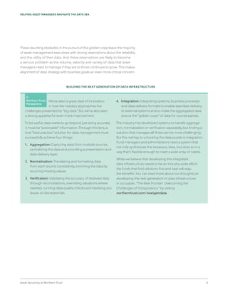 Asset Servicing at Northern Trust 8
HELPING ASSET MANAGERS NAVIGATE THE DATA SEA
These daunting obstacles in the pursuit of the golden copy leave the majority
of asset management executives with strong reservations about the reliability
and the utility of their data. And these reservations are likely to become
a serious problem as the volume, velocity and variety of data that asset
managers need to manage if they are to thrive continues to grow. This makes
alignment of data strategy with business goals an even more critical concern.
BUILDING THE NEXT GENERATION OF DATA INFRASTRUCTURE
We’ve seen a great deal of innovation
in how the industry approaches the
challenges presented by “big data.” But we’ve also seen
a strong appetite for even more improvement.
To be useful, data needs to go beyond just being accurate;
it must be “actionable” information. Through this lens, a
true “best practice” solution for data management must
successfully achieve four things:
1. 	 Aggregation: Capturing data from multiple sources,
centralizing the data and providing a presentation and
data-delivery layer.
2. 	 Normalization: Translating and formatting data
from each source consistently, enriching the data by
sourcing missing values.
3. 	 Verification: Validating the accuracy of received data
through reconciliations, overriding valuations where
needed, running data-quality checks and resolving any
issues or discrepancies.
4. 	 Integration: Integrating systems, business processes
and data-delivery formats to enable seamless delivery
to external systems and to make the aggregated data
source the “golden copy” of data for counterparties.
The industry has developed systems to handle aggrega-
tion, normalization or verification separately, but finding a
solution that manages all three can be more challenging.
But the real key to unlocking the data puzzle is integration.
Fund managers and administrators need a system that
not only synthesizes the necessary data, but does so in a
way that’s flexible enough to meet a wide array of needs.
While we believe that developing this integrated
data infrastructure needs to be an industry-wide effort,
the funds that find solutions first and best will reap
the benefits. You can read more about our thoughts on
developing the next generation of data infrastructure
in our paper, “The Next Frontier: Overcoming the
Challenges of Transparency” by visiting
northerntrust.com/nextgendata.
A
Northern Trust
Perspective
 