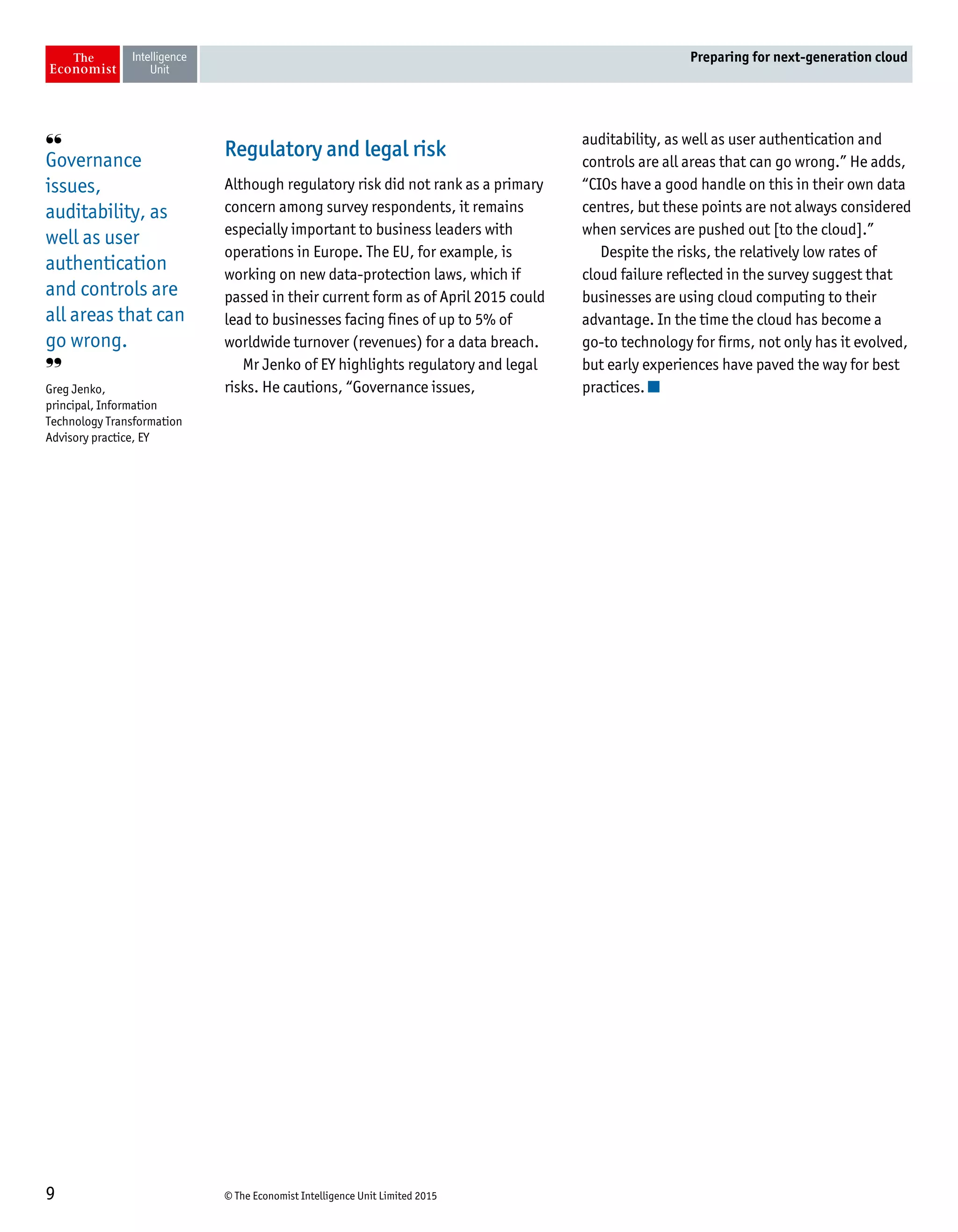 © The Economist Intelligence Unit Limited 20159
Preparing for next-generation cloud
Regulatory and legal risk
Although regulatory risk did not rank as a primary
concern among survey respondents, it remains
especially important to business leaders with
operations in Europe. The EU, for example, is
working on new data-protection laws, which if
passed in their current form as of April 2015 could
lead to businesses facing fines of up to 5% of
worldwide turnover (revenues) for a data breach.
Mr Jenko of EY highlights regulatory and legal
risks. He cautions, “Governance issues,
auditability, as well as user authentication and
controls are all areas that can go wrong.” He adds,
“CIOs have a good handle on this in their own data
centres, but these points are not always considered
when services are pushed out [to the cloud].”
Despite the risks, the relatively low rates of
cloud failure reflected in the survey suggest that
businesses are using cloud computing to their
advantage. In the time the cloud has become a
go-to technology for firms, not only has it evolved,
but early experiences have paved the way for best
practices.
❛❛
Governance
issues,
auditability, as
well as user
authentication
and controls are
all areas that can
go wrong.
❜❜
Greg Jenko,
principal, Information
Technology Transformation
Advisory practice, EY
 