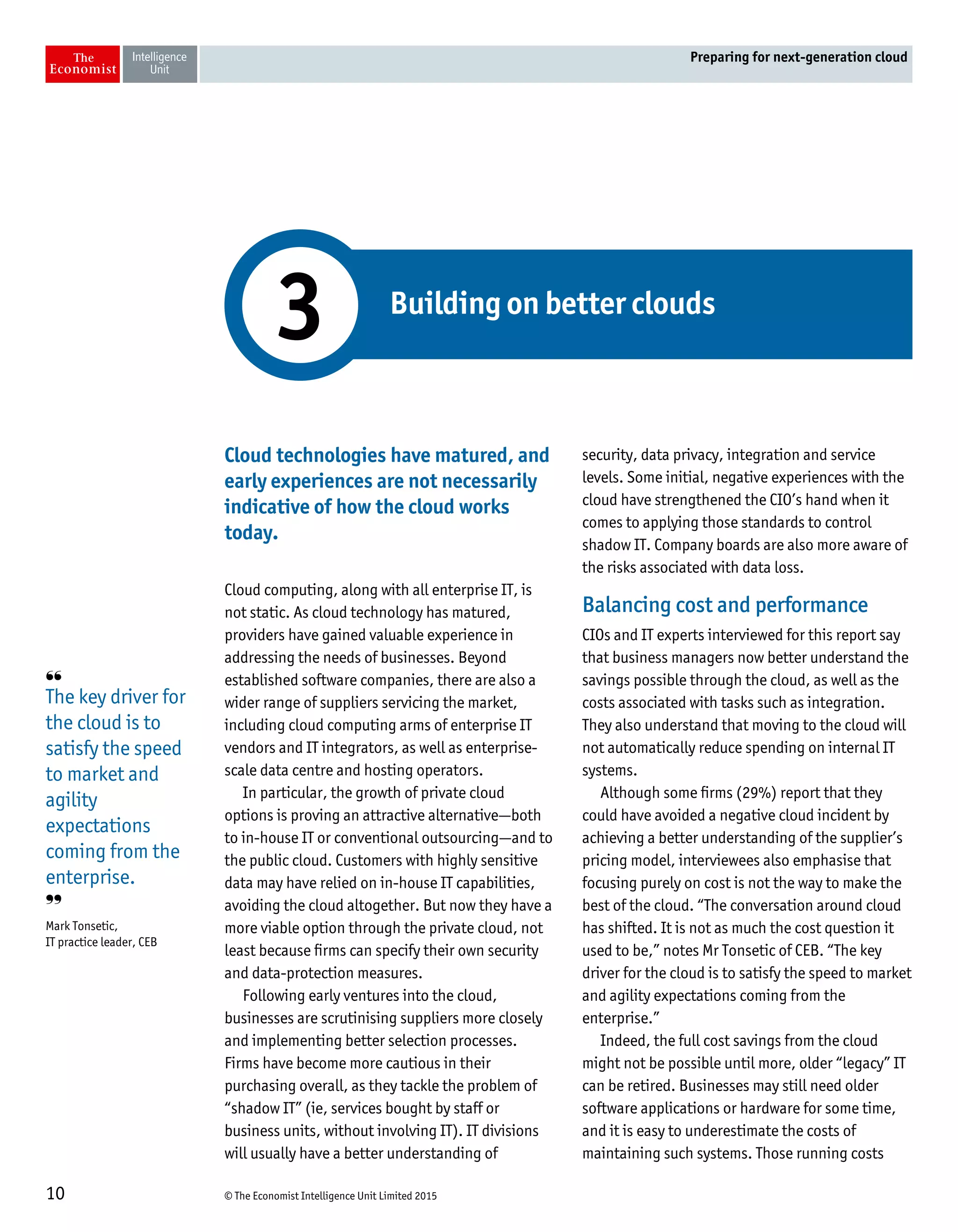 © The Economist Intelligence Unit Limited 201510
Preparing for next-generation cloud
Cloud technologies have matured, and
early experiences are not necessarily
indicative of how the cloud works
today.
Cloud computing, along with all enterprise IT, is
not static. As cloud technology has matured,
providers have gained valuable experience in
addressing the needs of businesses. Beyond
established software companies, there are also a
wider range of suppliers servicing the market,
including cloud computing arms of enterprise IT
vendors and IT integrators, as well as enterprise-
scale data centre and hosting operators.
In particular, the growth of private cloud
options is proving an attractive alternative—both
to in-house IT or conventional outsourcing—and to
the public cloud. Customers with highly sensitive
data may have relied on in-house IT capabilities,
avoiding the cloud altogether. But now they have a
more viable option through the private cloud, not
least because firms can specify their own security
and data-protection measures.
Following early ventures into the cloud,
businesses are scrutinising suppliers more closely
and implementing better selection processes.
Firms have become more cautious in their
purchasing overall, as they tackle the problem of
“shadow IT” (ie, services bought by staff or
business units, without involving IT). IT divisions
will usually have a better understanding of
security, data privacy, integration and service
levels. Some initial, negative experiences with the
cloud have strengthened the CIO’s hand when it
comes to applying those standards to control
shadow IT. Company boards are also more aware of
the risks associated with data loss.
Balancing cost and performance
CIOs and IT experts interviewed for this report say
that business managers now better understand the
savings possible through the cloud, as well as the
costs associated with tasks such as integration.
They also understand that moving to the cloud will
not automatically reduce spending on internal IT
systems.
Although some firms (29%) report that they
could have avoided a negative cloud incident by
achieving a better understanding of the supplier’s
pricing model, interviewees also emphasise that
focusing purely on cost is not the way to make the
best of the cloud. “The conversation around cloud
has shifted. It is not as much the cost question it
used to be,” notes Mr Tonsetic of CEB. “The key
driver for the cloud is to satisfy the speed to market
and agility expectations coming from the
enterprise.”
Indeed, the full cost savings from the cloud
might not be possible until more, older “legacy” IT
can be retired. Businesses may still need older
software applications or hardware for some time,
and it is easy to underestimate the costs of
maintaining such systems. Those running costs
Building on better clouds
3
❛❛
The key driver for
the cloud is to
satisfy the speed
to market and
agility
expectations
coming from the
enterprise.
❜❜
Mark Tonsetic,
IT practice leader, CEB
 