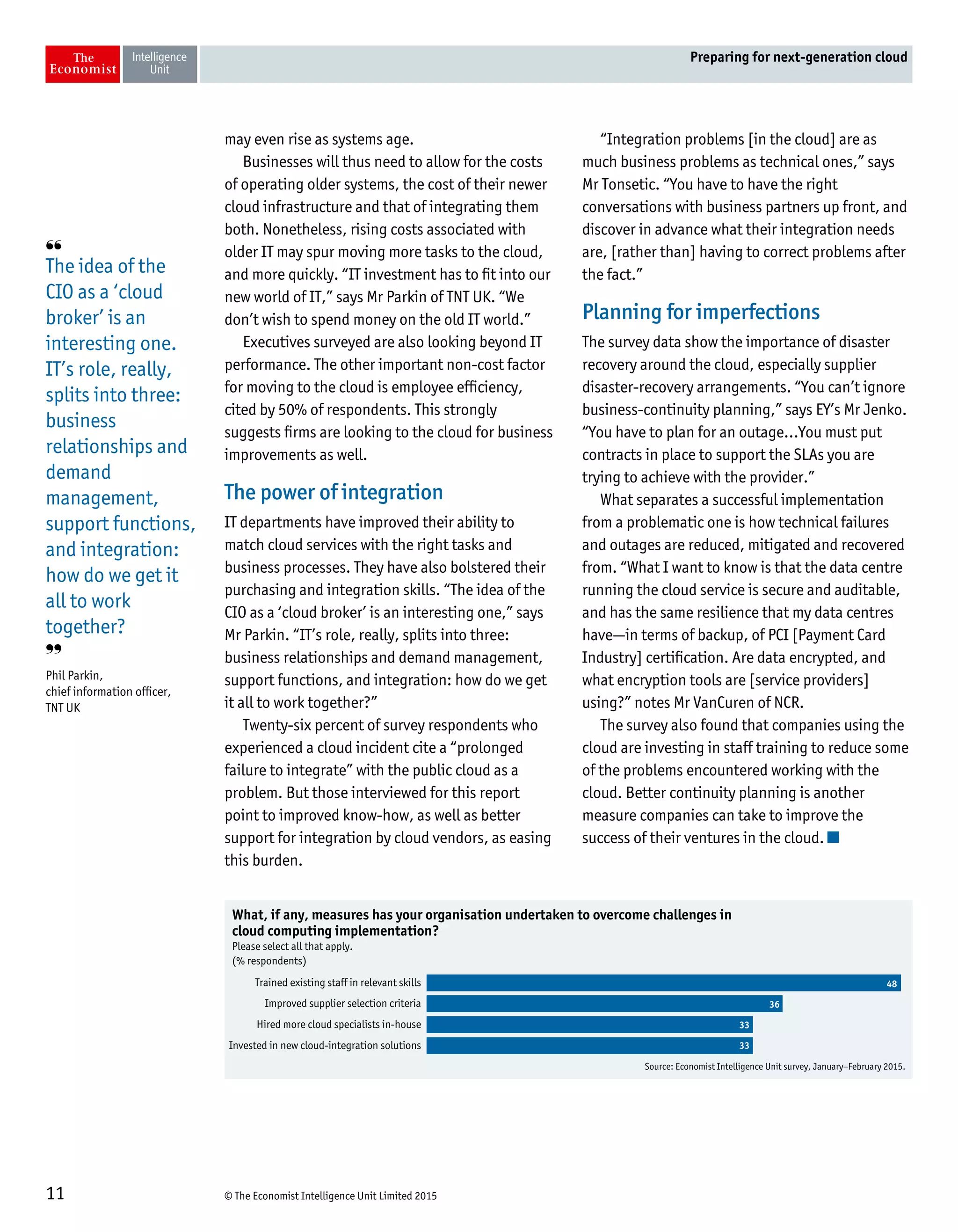 © The Economist Intelligence Unit Limited 201511
Preparing for next-generation cloud
may even rise as systems age.
Businesses will thus need to allow for the costs
of operating older systems, the cost of their newer
cloud infrastructure and that of integrating them
both. Nonetheless, rising costs associated with
older IT may spur moving more tasks to the cloud,
and more quickly. “IT investment has to fit into our
new world of IT,” says Mr Parkin of TNT UK. “We
don’t wish to spend money on the old IT world.”
Executives surveyed are also looking beyond IT
performance. The other important non-cost factor
for moving to the cloud is employee efficiency,
cited by 50% of respondents. This strongly
suggests firms are looking to the cloud for business
improvements as well.
The power of integration
IT departments have improved their ability to
match cloud services with the right tasks and
business processes. They have also bolstered their
purchasing and integration skills. “The idea of the
CIO as a ‘cloud broker’ is an interesting one,” says
Mr Parkin. “IT’s role, really, splits into three:
business relationships and demand management,
support functions, and integration: how do we get
it all to work together?”
Twenty-six percent of survey respondents who
experienced a cloud incident cite a “prolonged
failure to integrate” with the public cloud as a
problem. But those interviewed for this report
point to improved know-how, as well as better
support for integration by cloud vendors, as easing
this burden.
“Integration problems [in the cloud] are as
much business problems as technical ones,” says
Mr Tonsetic. “You have to have the right
conversations with business partners up front, and
discover in advance what their integration needs
are, [rather than] having to correct problems after
the fact.”
Planning for imperfections
The survey data show the importance of disaster
recovery around the cloud, especially supplier
disaster-recovery arrangements. “You can’t ignore
business-continuity planning,” says EY’s Mr Jenko.
“You have to plan for an outage…You must put
contracts in place to support the SLAs you are
trying to achieve with the provider.”
What separates a successful implementation
from a problematic one is how technical failures
and outages are reduced, mitigated and recovered
from. “What I want to know is that the data centre
running the cloud service is secure and auditable,
and has the same resilience that my data centres
have—in terms of backup, of PCI [Payment Card
Industry] certification. Are data encrypted, and
what encryption tools are [service providers]
using?” notes Mr VanCuren of NCR.
The survey also found that companies using the
cloud are investing in staff training to reduce some
of the problems encountered working with the
cloud. Better continuity planning is another
measure companies can take to improve the
success of their ventures in the cloud.
Source: Economist Intelligence Unit survey, January–February 2015.
What, if any, measures has your organisation undertaken to overcome challenges in
cloud computing implementation?
Please select all that apply.
(% respondents)
Trained existing staff in relevant skills
Improved supplier selection criteria
Hired more cloud specialists in-house
Invested in new cloud-integration solutions
48
36
33
33
❛❛
The idea of the
CIO as a ‘cloud
broker’ is an
interesting one.
IT’s role, really,
splits into three:
business
relationships and
demand
management,
support functions,
and integration:
how do we get it
all to work
together?
❜❜
Phil Parkin,
chief information officer,
TNT UK
 