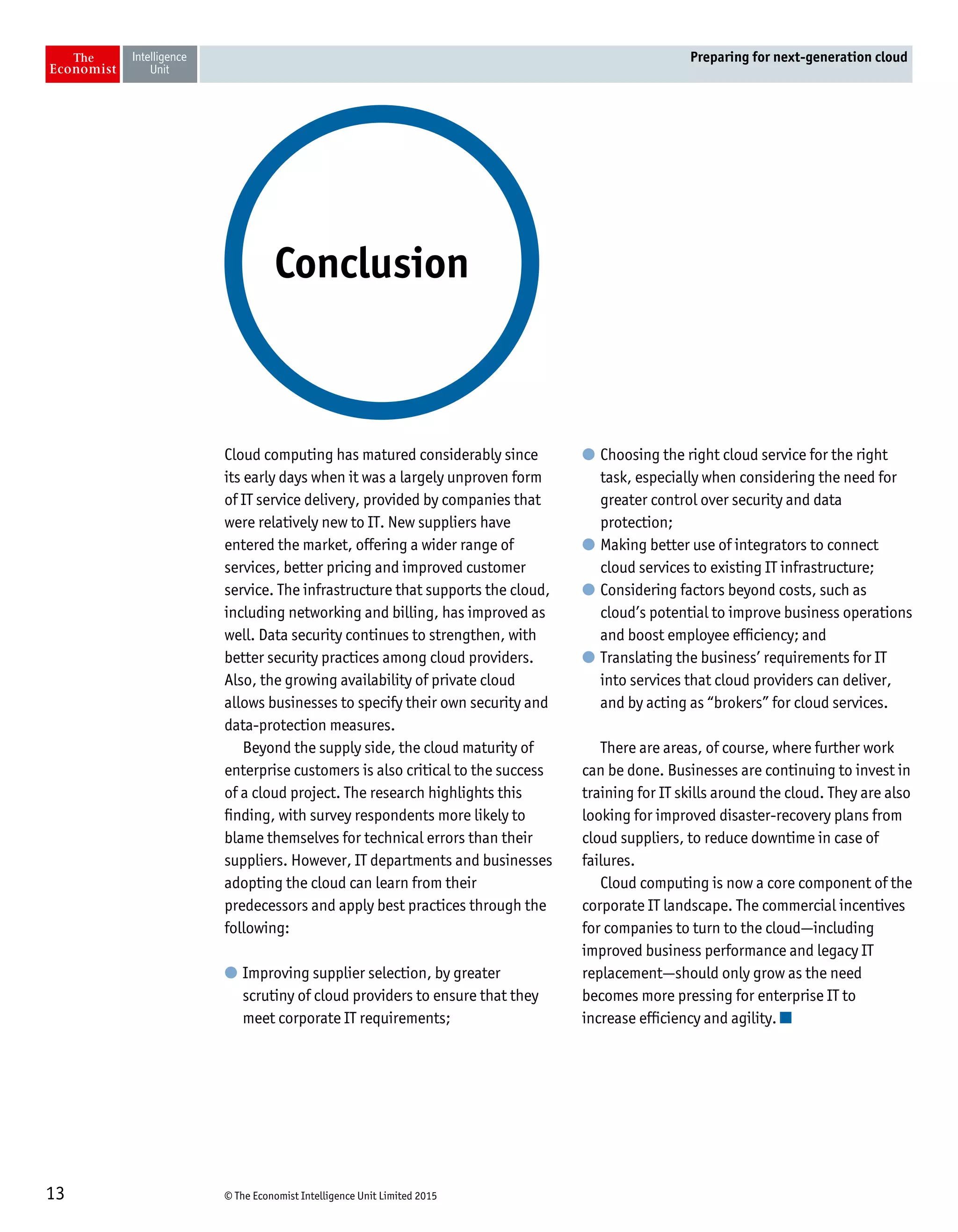 © The Economist Intelligence Unit Limited 201513
Preparing for next-generation cloud
Cloud computing has matured considerably since
its early days when it was a largely unproven form
of IT service delivery, provided by companies that
were relatively new to IT. New suppliers have
entered the market, offering a wider range of
services, better pricing and improved customer
service. The infrastructure that supports the cloud,
including networking and billing, has improved as
well. Data security continues to strengthen, with
better security practices among cloud providers.
Also, the growing availability of private cloud
allows businesses to specify their own security and
data-protection measures.
Beyond the supply side, the cloud maturity of
enterprise customers is also critical to the success
of a cloud project. The research highlights this
finding, with survey respondents more likely to
blame themselves for technical errors than their
suppliers. However, IT departments and businesses
adopting the cloud can learn from their
predecessors and apply best practices through the
following:
l	Improving supplier selection, by greater
scrutiny of cloud providers to ensure that they
meet corporate IT requirements;
l	Choosing the right cloud service for the right
task, especially when considering the need for
greater control over security and data
protection;
l	Making better use of integrators to connect
cloud services to existing IT infrastructure;
l	Considering factors beyond costs, such as
cloud’s potential to improve business operations
and boost employee efficiency; and
l	Translating the business’ requirements for IT
into services that cloud providers can deliver,
and by acting as “brokers” for cloud services.
There are areas, of course, where further work
can be done. Businesses are continuing to invest in
training for IT skills around the cloud. They are also
looking for improved disaster-recovery plans from
cloud suppliers, to reduce downtime in case of
failures.
Cloud computing is now a core component of the
corporate IT landscape. The commercial incentives
for companies to turn to the cloud—including
improved business performance and legacy IT
replacement—should only grow as the need
becomes more pressing for enterprise IT to
increase efficiency and agility.
Conclusion
 
