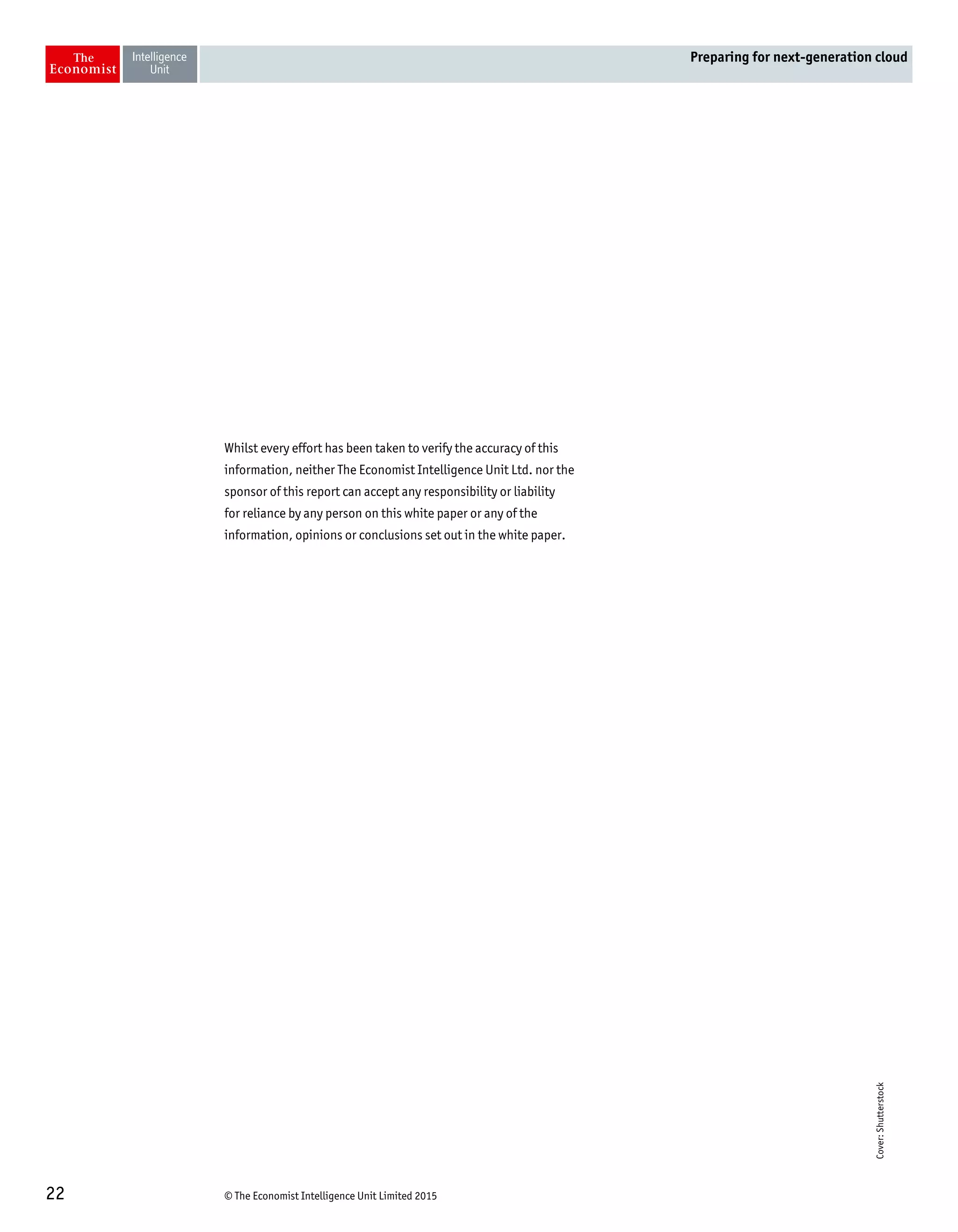 © The Economist Intelligence Unit Limited 201522
Preparing for next-generation cloud
Whilst every effort has been taken to verify the accuracy of this
information, neither The Economist Intelligence Unit Ltd. nor the
sponsor of this report can accept any responsibility or liability
for reliance by any person on this white paper or any of the
information, opinions or conclusions set out in the white paper.
Cover:Shutterstock
 