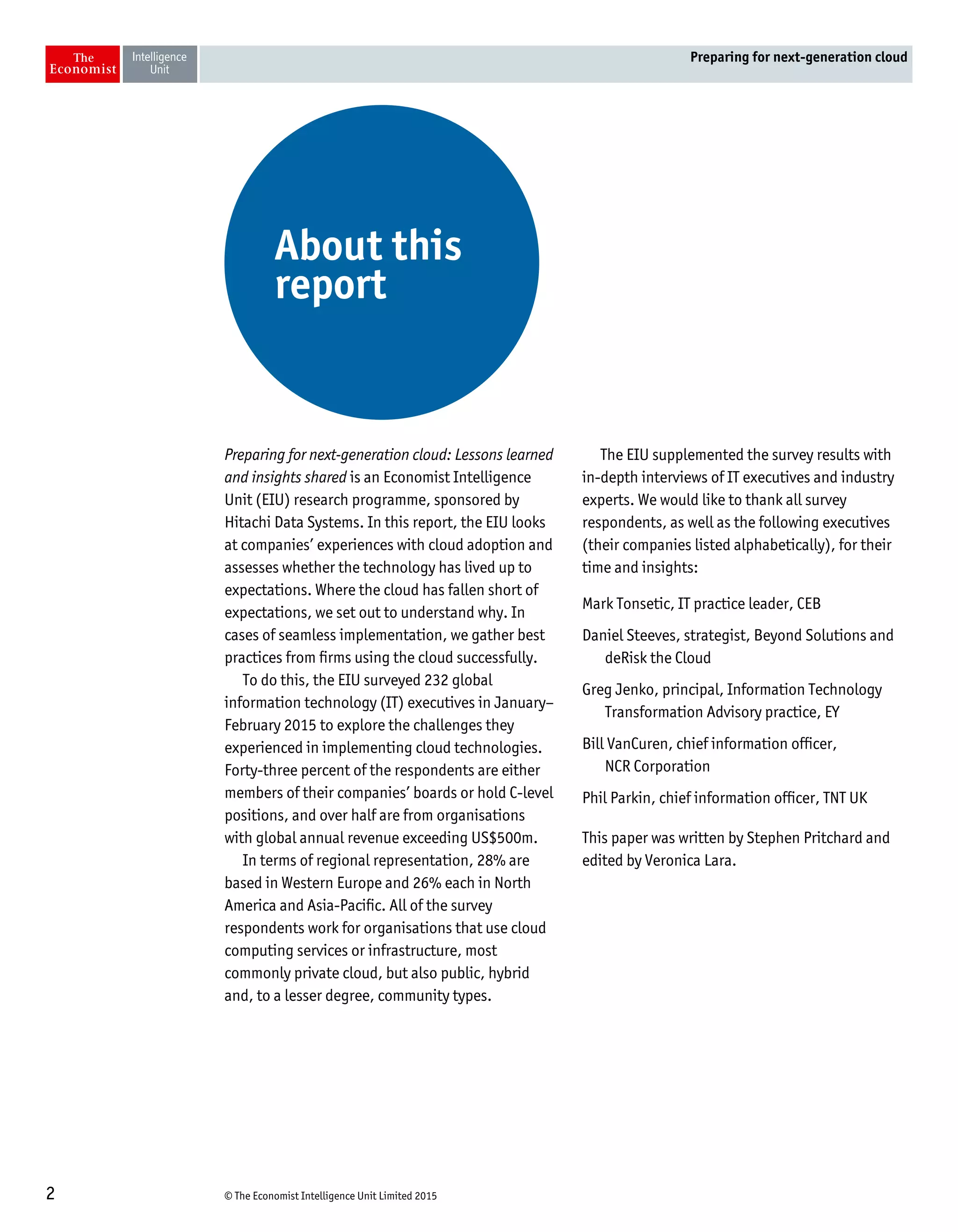 © The Economist Intelligence Unit Limited 20152
Preparing for next-generation cloud
Preparing for next-generation cloud: Lessons learned
and insights shared is an Economist Intelligence
Unit (EIU) research programme, sponsored by
Hitachi Data Systems. In this report, the EIU looks
at companies’ experiences with cloud adoption and
assesses whether the technology has lived up to
expectations. Where the cloud has fallen short of
expectations, we set out to understand why. In
cases of seamless implementation, we gather best
practices from firms using the cloud successfully.
To do this, the EIU surveyed 232 global
information technology (IT) executives in January–
February 2015 to explore the challenges they
experienced in implementing cloud technologies.
Forty-three percent of the respondents are either
members of their companies’ boards or hold C-level
positions, and over half are from organisations
with global annual revenue exceeding US$500m.
In terms of regional representation, 28% are
based in Western Europe and 26% each in North
America and Asia-Pacific. All of the survey
respondents work for organisations that use cloud
computing services or infrastructure, most
commonly private cloud, but also public, hybrid
and, to a lesser degree, community types.
The EIU supplemented the survey results with
in-depth interviews of IT executives and industry
experts. We would like to thank all survey
respondents, as well as the following executives
(their companies listed alphabetically), for their
time and insights:
Mark Tonsetic, IT practice leader, CEB
Daniel Steeves, strategist, Beyond Solutions and
deRisk the Cloud
Greg Jenko, principal, Information Technology
Transformation Advisory practice, EY
Bill VanCuren, chief information officer,
NCR Corporation
Phil Parkin, chief information officer, TNT UK
This paper was written by Stephen Pritchard and
edited by Veronica Lara.
About this
report
 