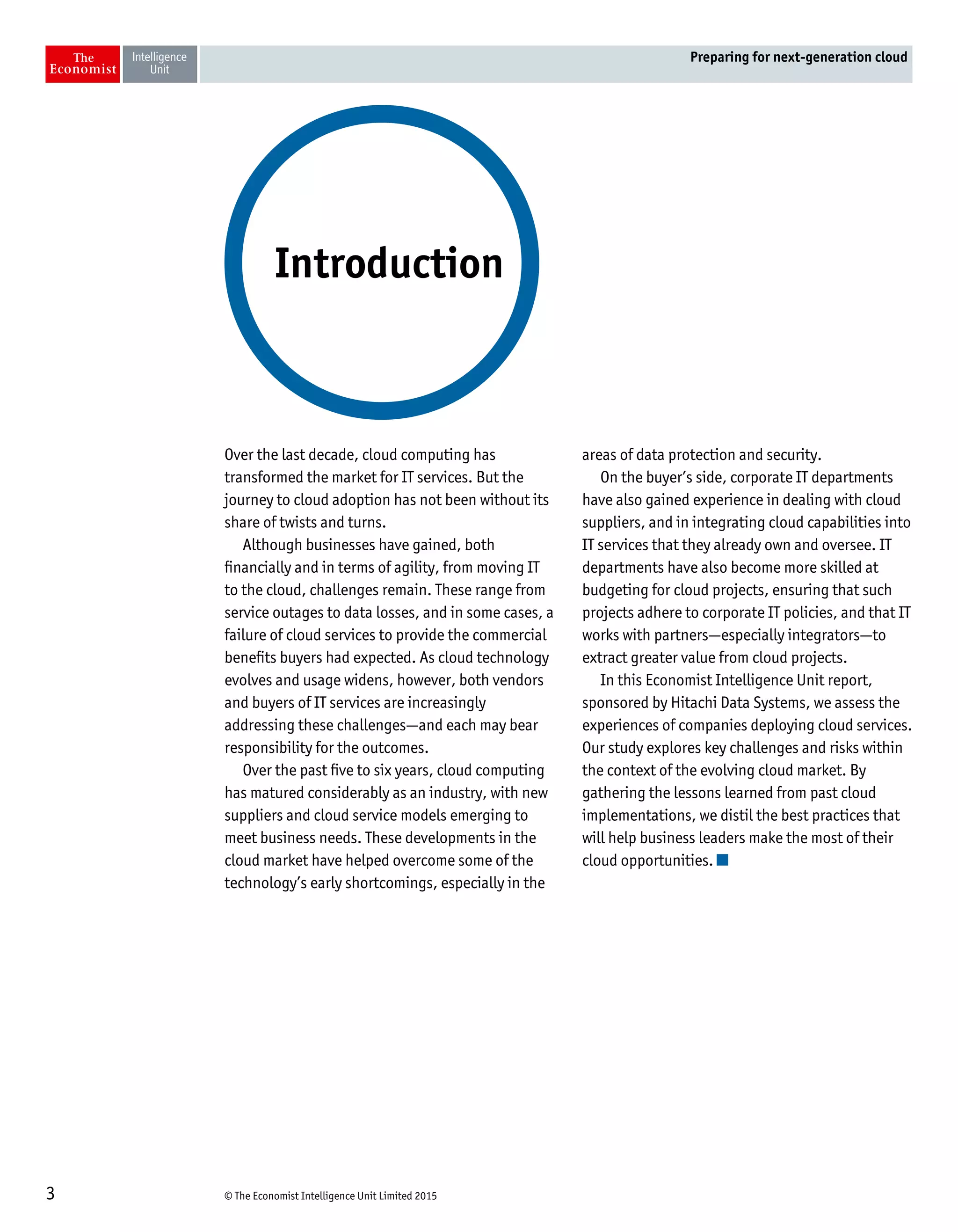 © The Economist Intelligence Unit Limited 20153
Preparing for next-generation cloud
Over the last decade, cloud computing has
transformed the market for IT services. But the
journey to cloud adoption has not been without its
share of twists and turns.
Although businesses have gained, both
financially and in terms of agility, from moving IT
to the cloud, challenges remain. These range from
service outages to data losses, and in some cases, a
failure of cloud services to provide the commercial
benefits buyers had expected. As cloud technology
evolves and usage widens, however, both vendors
and buyers of IT services are increasingly
addressing these challenges—and each may bear
responsibility for the outcomes.
Over the past five to six years, cloud computing
has matured considerably as an industry, with new
suppliers and cloud service models emerging to
meet business needs. These developments in the
cloud market have helped overcome some of the
technology’s early shortcomings, especially in the
areas of data protection and security.
On the buyer’s side, corporate IT departments
have also gained experience in dealing with cloud
suppliers, and in integrating cloud capabilities into
IT services that they already own and oversee. IT
departments have also become more skilled at
budgeting for cloud projects, ensuring that such
projects adhere to corporate IT policies, and that IT
works with partners—especially integrators—to
extract greater value from cloud projects.
In this Economist Intelligence Unit report,
sponsored by Hitachi Data Systems, we assess the
experiences of companies deploying cloud services.
Our study explores key challenges and risks within
the context of the evolving cloud market. By
gathering the lessons learned from past cloud
implementations, we distil the best practices that
will help business leaders make the most of their
cloud opportunities.
Introduction
 
