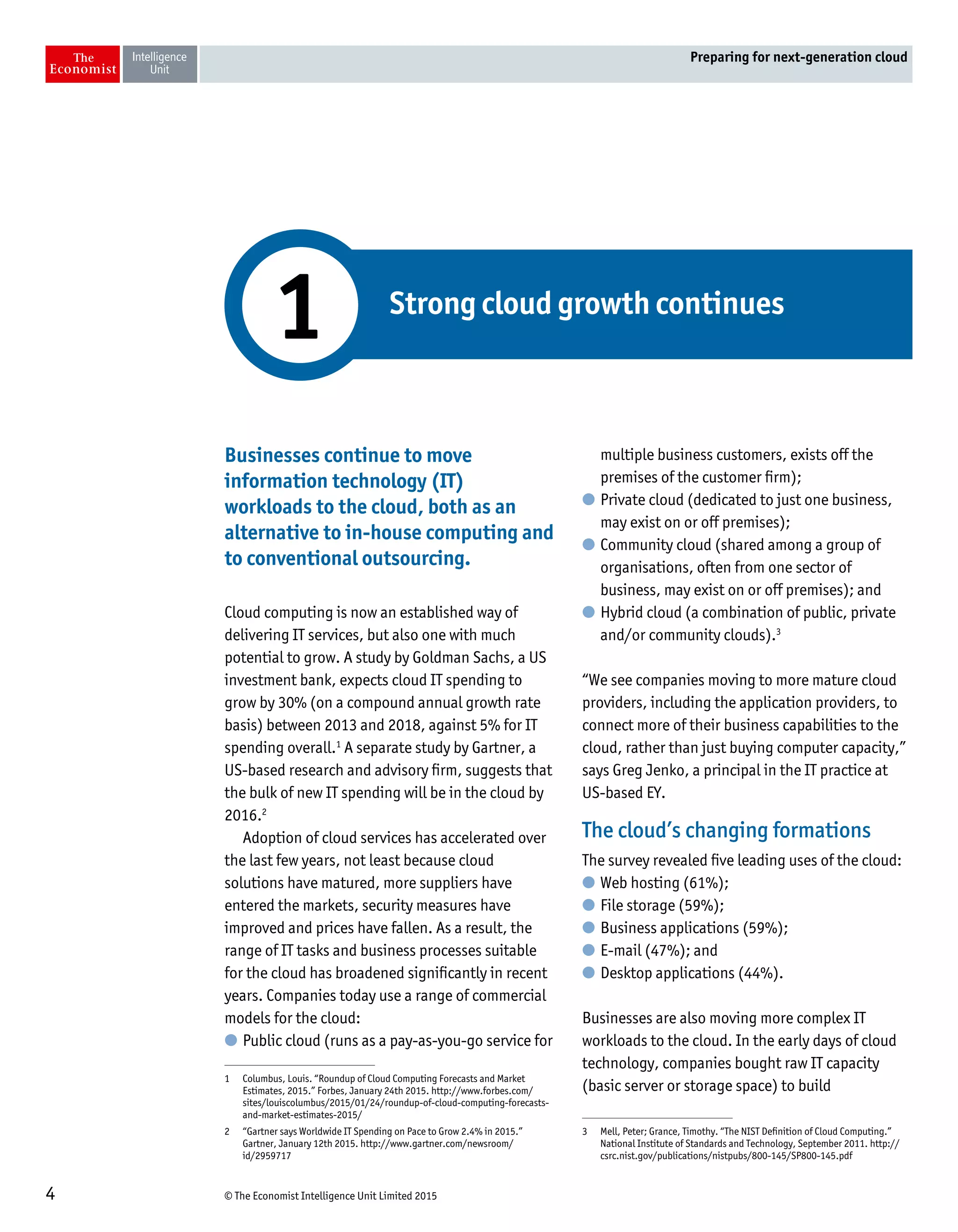 © The Economist Intelligence Unit Limited 20154
Preparing for next-generation cloud
Businesses continue to move
information technology (IT)
workloads to the cloud, both as an
alternative to in-house computing and
to conventional outsourcing.
Cloud computing is now an established way of
delivering IT services, but also one with much
potential to grow. A study by Goldman Sachs, a US
investment bank, expects cloud IT spending to
grow by 30% (on a compound annual growth rate
basis) between 2013 and 2018, against 5% for IT
spending overall.1
A separate study by Gartner, a
US-based research and advisory firm, suggests that
the bulk of new IT spending will be in the cloud by
2016.2
Adoption of cloud services has accelerated over
the last few years, not least because cloud
solutions have matured, more suppliers have
entered the markets, security measures have
improved and prices have fallen. As a result, the
range of IT tasks and business processes suitable
for the cloud has broadened significantly in recent
years. Companies today use a range of commercial
models for the cloud:
l	Public cloud (runs as a pay-as-you-go service for
1	 Columbus, Louis. “Roundup of Cloud Computing Forecasts and Market
Estimates, 2015.” Forbes, January 24th 2015. http://www.forbes.com/
sites/louiscolumbus/2015/01/24/roundup-of-cloud-computing-forecasts-
and-market-estimates-2015/
2	 “Gartner says Worldwide IT Spending on Pace to Grow 2.4% in 2015.”
Gartner, January 12th 2015. http://www.gartner.com/newsroom/
id/2959717
multiple business customers, exists off the
premises of the customer firm);
l	Private cloud (dedicated to just one business,
may exist on or off premises);
l	Community cloud (shared among a group of
organisations, often from one sector of
business, may exist on or off premises); and
l	Hybrid cloud (a combination of public, private
and/or community clouds).3
“We see companies moving to more mature cloud
providers, including the application providers, to
connect more of their business capabilities to the
cloud, rather than just buying computer capacity,”
says Greg Jenko, a principal in the IT practice at
US-based EY.
The cloud’s changing formations
The survey revealed five leading uses of the cloud:
l	Web hosting (61%);
l	File storage (59%);
l	Business applications (59%);
l	E-mail (47%); and
l	Desktop applications (44%).
Businesses are also moving more complex IT
workloads to the cloud. In the early days of cloud
technology, companies bought raw IT capacity
(basic server or storage space) to build
3	 Mell, Peter; Grance, Timothy. “The NIST Definition of Cloud Computing.”
National Institute of Standards and Technology, September 2011. http://
csrc.nist.gov/publications/nistpubs/800-145/SP800-145.pdf
Strong cloud growth continues
1
 