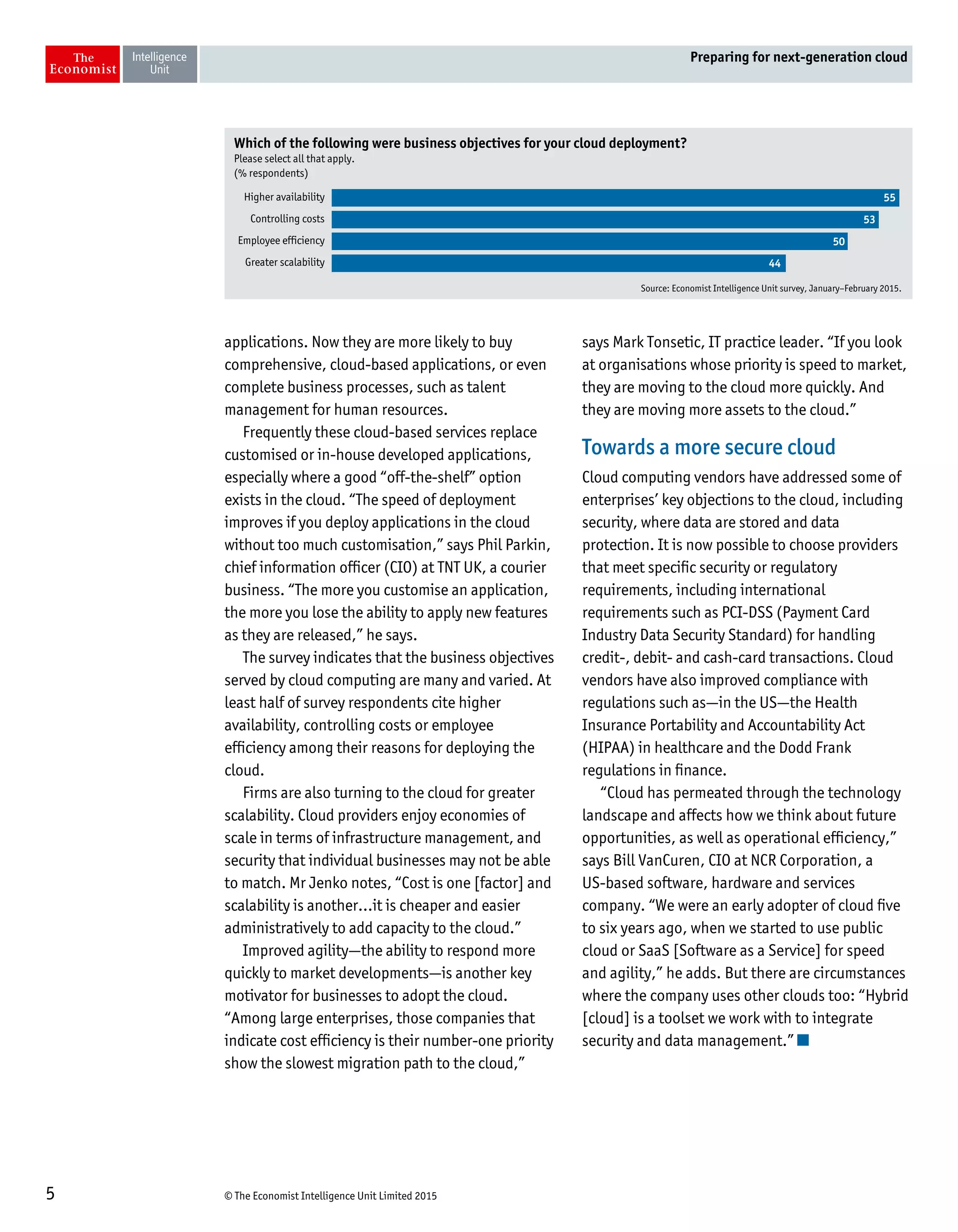 © The Economist Intelligence Unit Limited 20155
Preparing for next-generation cloud
applications. Now they are more likely to buy
comprehensive, cloud-based applications, or even
complete business processes, such as talent
management for human resources.
Frequently these cloud-based services replace
customised or in-house developed applications,
especially where a good “off-the-shelf” option
exists in the cloud. “The speed of deployment
improves if you deploy applications in the cloud
without too much customisation,” says Phil Parkin,
chief information officer (CIO) at TNT UK, a courier
business. “The more you customise an application,
the more you lose the ability to apply new features
as they are released,” he says.
The survey indicates that the business objectives
served by cloud computing are many and varied. At
least half of survey respondents cite higher
availability, controlling costs or employee
efficiency among their reasons for deploying the
cloud.
Firms are also turning to the cloud for greater
scalability. Cloud providers enjoy economies of
scale in terms of infrastructure management, and
security that individual businesses may not be able
to match. Mr Jenko notes, “Cost is one [factor] and
scalability is another…it is cheaper and easier
administratively to add capacity to the cloud.”
Improved agility—the ability to respond more
quickly to market developments—is another key
motivator for businesses to adopt the cloud.
“Among large enterprises, those companies that
indicate cost efficiency is their number-one priority
show the slowest migration path to the cloud,”
says Mark Tonsetic, IT practice leader. “If you look
at organisations whose priority is speed to market,
they are moving to the cloud more quickly. And
they are moving more assets to the cloud.”
Towards a more secure cloud
Cloud computing vendors have addressed some of
enterprises’ key objections to the cloud, including
security, where data are stored and data
protection. It is now possible to choose providers
that meet specific security or regulatory
requirements, including international
requirements such as PCI-DSS (Payment Card
Industry Data Security Standard) for handling
credit-, debit- and cash-card transactions. Cloud
vendors have also improved compliance with
regulations such as—in the US—the Health
Insurance Portability and Accountability Act
(HIPAA) in healthcare and the Dodd Frank
regulations in finance.
“Cloud has permeated through the technology
landscape and affects how we think about future
opportunities, as well as operational efficiency,”
says Bill VanCuren, CIO at NCR Corporation, a
US-based software, hardware and services
company. “We were an early adopter of cloud five
to six years ago, when we started to use public
cloud or SaaS [Software as a Service] for speed
and agility,” he adds. But there are circumstances
where the company uses other clouds too: “Hybrid
[cloud] is a toolset we work with to integrate
security and data management.”
Which of the following were business objectives for your cloud deployment?
Please select all that apply.
(% respondents)
Higher availability
Controlling costs
Employee efficiency
Greater scalability
Source: Economist Intelligence Unit survey, January–February 2015.
55
53
50
44
 