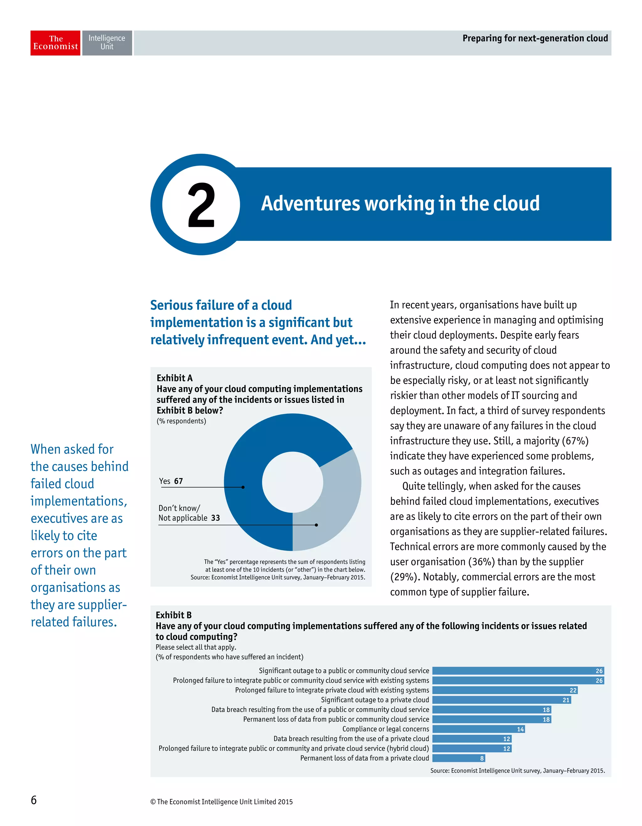 © The Economist Intelligence Unit Limited 20156
Preparing for next-generation cloud
Serious failure of a cloud
implementation is a significant but
relatively infrequent event. And yet…
In recent years, organisations have built up
extensive experience in managing and optimising
their cloud deployments. Despite early fears
around the safety and security of cloud
infrastructure, cloud computing does not appear to
be especially risky, or at least not significantly
riskier than other models of IT sourcing and
deployment. In fact, a third of survey respondents
say they are unaware of any failures in the cloud
infrastructure they use. Still, a majority (67%)
indicate they have experienced some problems,
such as outages and integration failures.
Quite tellingly, when asked for the causes
behind failed cloud implementations, executives
are as likely to cite errors on the part of their own
organisations as they are supplier-related failures.
Technical errors are more commonly caused by the
user organisation (36%) than by the supplier
(29%). Notably, commercial errors are the most
common type of supplier failure.
Adventures working in the cloud
2
The “Yes” percentage represents the sum of respondents listing
at least one of the 10 incidents (or “other”) in the chart below.
Source: Economist Intelligence Unit survey, January–February 2015.
Exhibit A
Have any of your cloud computing implementations
suffered any of the incidents or issues listed in
Exhibit B below?
(% respondents)
Yes 67
Don’t know/
Not applicable 33
Source: Economist Intelligence Unit survey, January–February 2015.
Exhibit B
Have any of your cloud computing implementations suffered any of the following incidents or issues related
to cloud computing?
Please select all that apply.
(% of respondents who have suffered an incident)
Significant outage to a public or community cloud service
Prolonged failure to integrate public or community cloud service with existing systems
Prolonged failure to integrate private cloud with existing systems
Significant outage to a private cloud
Data breach resulting from the use of a public or community cloud service
Permanent loss of data from public or community cloud service
Compliance or legal concerns
Data breach resulting from the use of a private cloud
Prolonged failure to integrate public or community and private cloud service (hybrid cloud)
Permanent loss of data from a private cloud
26
26
22
21
18
18
14
12
12
8
When asked for
the causes behind
failed cloud
implementations,
executives are as
likely to cite
errors on the part
of their own
organisations as
they are supplier-
related failures.
 