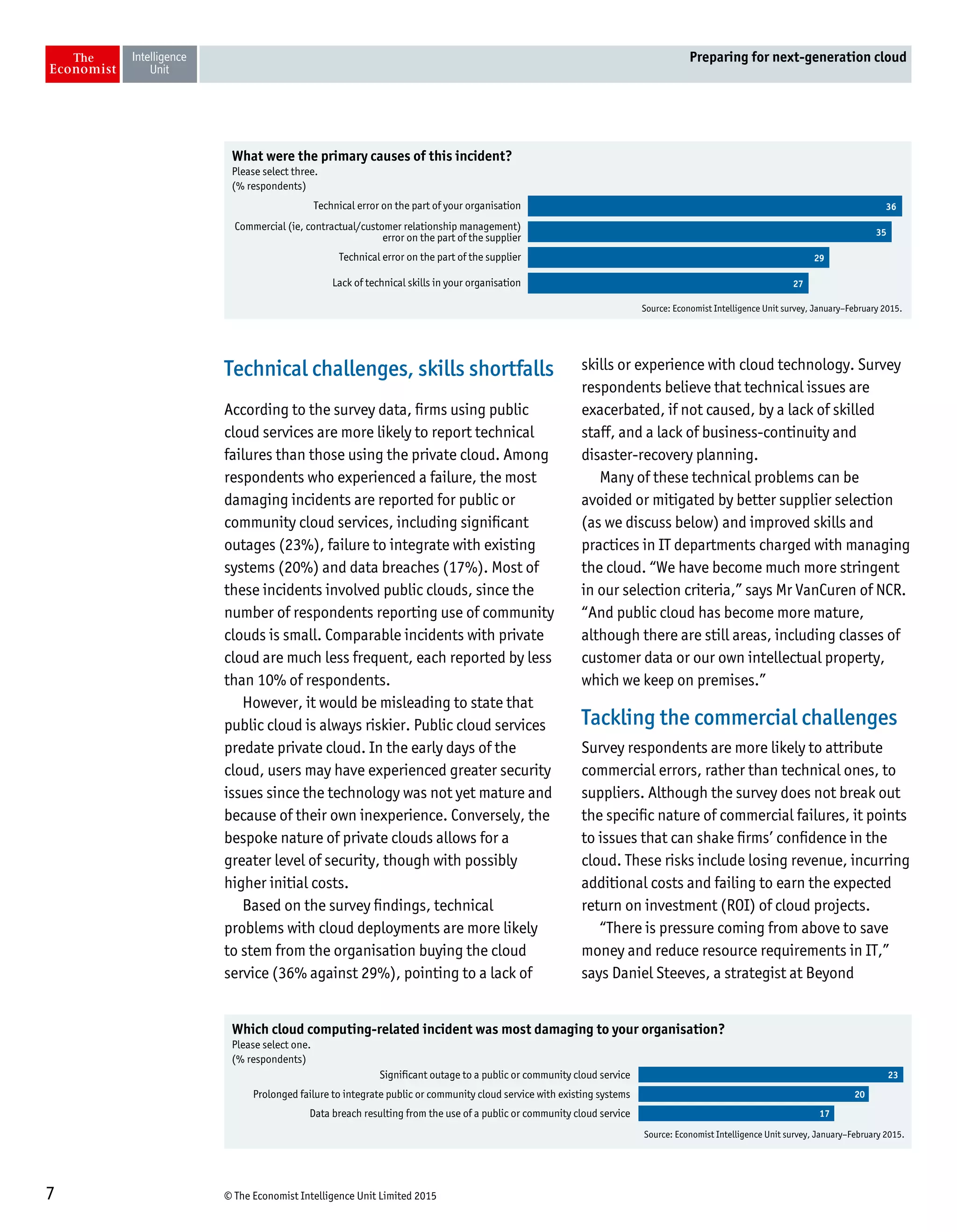 © The Economist Intelligence Unit Limited 20157
Preparing for next-generation cloud
Technical challenges, skills shortfalls
According to the survey data, firms using public
cloud services are more likely to report technical
failures than those using the private cloud. Among
respondents who experienced a failure, the most
damaging incidents are reported for public or
community cloud services, including significant
outages (23%), failure to integrate with existing
systems (20%) and data breaches (17%). Most of
these incidents involved public clouds, since the
number of respondents reporting use of community
clouds is small. Comparable incidents with private
cloud are much less frequent, each reported by less
than 10% of respondents.
However, it would be misleading to state that
public cloud is always riskier. Public cloud services
predate private cloud. In the early days of the
cloud, users may have experienced greater security
issues since the technology was not yet mature and
because of their own inexperience. Conversely, the
bespoke nature of private clouds allows for a
greater level of security, though with possibly
higher initial costs.
Based on the survey findings, technical
problems with cloud deployments are more likely
to stem from the organisation buying the cloud
service (36% against 29%), pointing to a lack of
skills or experience with cloud technology. Survey
respondents believe that technical issues are
exacerbated, if not caused, by a lack of skilled
staff, and a lack of business-continuity and
disaster-recovery planning.
Many of these technical problems can be
avoided or mitigated by better supplier selection
(as we discuss below) and improved skills and
practices in IT departments charged with managing
the cloud. “We have become much more stringent
in our selection criteria,” says Mr VanCuren of NCR.
“And public cloud has become more mature,
although there are still areas, including classes of
customer data or our own intellectual property,
which we keep on premises.”
Tackling the commercial challenges
Survey respondents are more likely to attribute
commercial errors, rather than technical ones, to
suppliers. Although the survey does not break out
the specific nature of commercial failures, it points
to issues that can shake firms’ confidence in the
cloud. These risks include losing revenue, incurring
additional costs and failing to earn the expected
return on investment (ROI) of cloud projects.
“There is pressure coming from above to save
money and reduce resource requirements in IT,”
says Daniel Steeves, a strategist at Beyond
Source: Economist Intelligence Unit survey, January–February 2015.
What were the primary causes of this incident?
Please select three.
(% respondents)
Technical error on the part of your organisation
Commercial (ie, contractual/customer relationship management)
error on the part of the supplier
Technical error on the part of the supplier
Lack of technical skills in your organisation
36
35
29
27
Source: Economist Intelligence Unit survey, January–February 2015.
Which cloud computing-related incident was most damaging to your organisation?
Please select one.
(% respondents)
Significant outage to a public or community cloud service
Prolonged failure to integrate public or community cloud service with existing systems
Data breach resulting from the use of a public or community cloud service
23
20
17
 