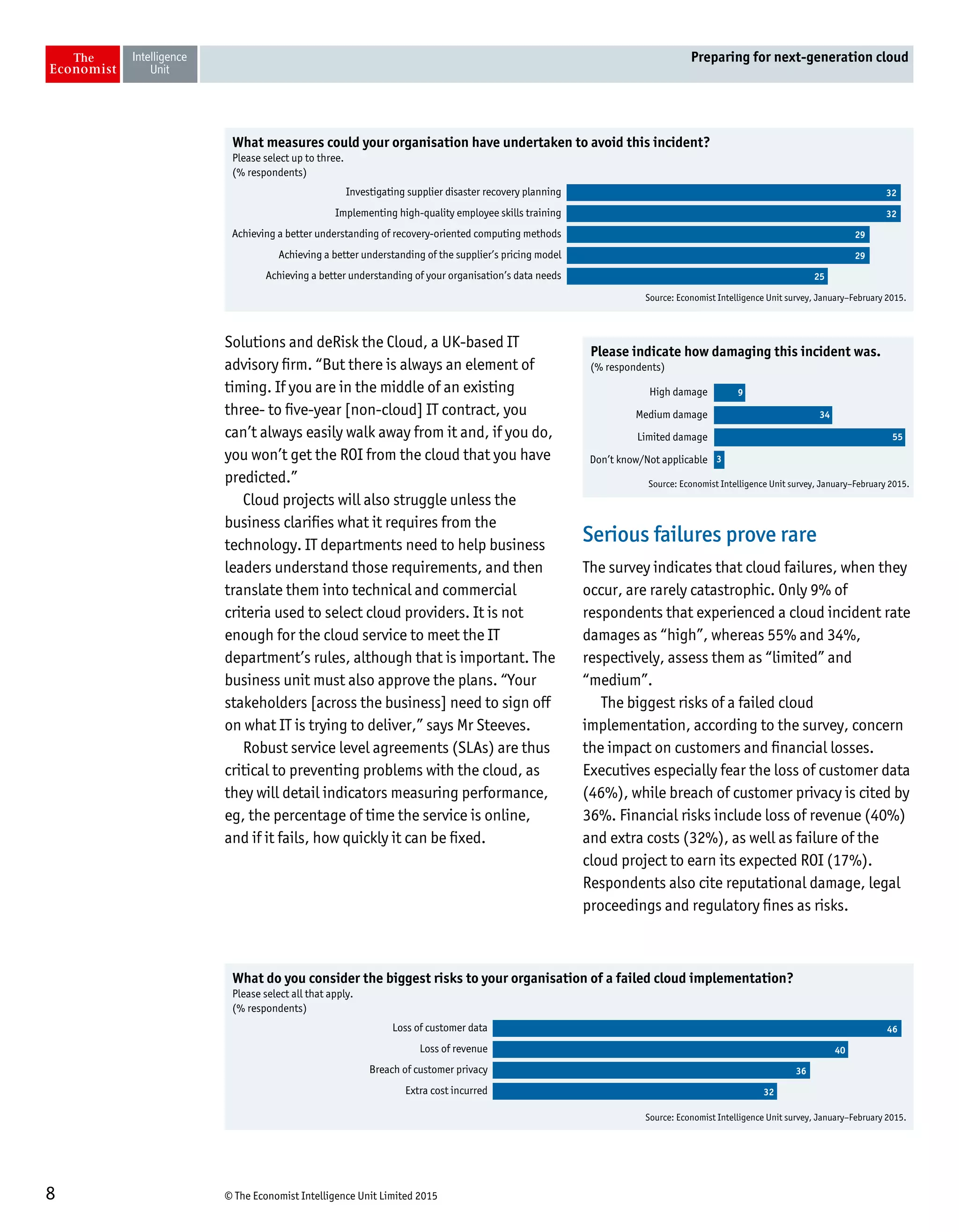 © The Economist Intelligence Unit Limited 20158
Preparing for next-generation cloud
Solutions and deRisk the Cloud, a UK-based IT
advisory firm. “But there is always an element of
timing. If you are in the middle of an existing
three- to five-year [non-cloud] IT contract, you
can’t always easily walk away from it and, if you do,
you won’t get the ROI from the cloud that you have
predicted.”
Cloud projects will also struggle unless the
business clarifies what it requires from the
technology. IT departments need to help business
leaders understand those requirements, and then
translate them into technical and commercial
criteria used to select cloud providers. It is not
enough for the cloud service to meet the IT
department’s rules, although that is important. The
business unit must also approve the plans. “Your
stakeholders [across the business] need to sign off
on what IT is trying to deliver,” says Mr Steeves.
Robust service level agreements (SLAs) are thus
critical to preventing problems with the cloud, as
they will detail indicators measuring performance,
eg, the percentage of time the service is online,
and if it fails, how quickly it can be fixed.
Serious failures prove rare
The survey indicates that cloud failures, when they
occur, are rarely catastrophic. Only 9% of
respondents that experienced a cloud incident rate
damages as “high”, whereas 55% and 34%,
respectively, assess them as “limited” and
“medium”.
The biggest risks of a failed cloud
implementation, according to the survey, concern
the impact on customers and financial losses.
Executives especially fear the loss of customer data
(46%), while breach of customer privacy is cited by
36%. Financial risks include loss of revenue (40%)
and extra costs (32%), as well as failure of the
cloud project to earn its expected ROI (17%).
Respondents also cite reputational damage, legal
proceedings and regulatory fines as risks.
Source: Economist Intelligence Unit survey, January–February 2015.
What measures could your organisation have undertaken to avoid this incident?
Please select up to three.
(% respondents)
Investigating supplier disaster recovery planning
Implementing high-quality employee skills training
Achieving a better understanding of recovery-oriented computing methods
Achieving a better understanding of the supplier’s pricing model
Achieving a better understanding of your organisation’s data needs
32
32
29
29
25
Source: Economist Intelligence Unit survey, January–February 2015.
Please indicate how damaging this incident was.
(% respondents)
High damage
Medium damage
Limited damage
Don’t know/Not applicable
9
34
55
3
Source: Economist Intelligence Unit survey, January–February 2015.
What do you consider the biggest risks to your organisation of a failed cloud implementation?
Please select all that apply.
(% respondents)
Loss of customer data
Loss of revenue
Breach of customer privacy
Extra cost incurred
46
40
36
32
 