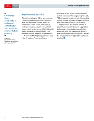 © The Economist Intelligence Unit Limited 20159
Preparing for next-generation cloud
Regulatory and legal risk
Although regulatory risk did not rank as a primary
concern among survey respondents, it remains
especially important to business leaders with
operations in Europe. The EU, for example, is
working on new data-protection laws, which if
passed in their current form as of April 2015 could
lead to businesses facing fines of up to 5% of
worldwide turnover (revenues) for a data breach.
Mr Jenko of EY highlights regulatory and legal
risks. He cautions, “Governance issues,
auditability, as well as user authentication and
controls are all areas that can go wrong.” He adds,
“CIOs have a good handle on this in their own data
centres, but these points are not always considered
when services are pushed out [to the cloud].”
Despite the risks, the relatively low rates of
cloud failure reflected in the survey suggest that
businesses are using cloud computing to their
advantage. In the time the cloud has become a
go-to technology for firms, not only has it evolved,
but early experiences have paved the way for best
practices.
❛❛
Governance
issues,
auditability, as
well as user
authentication
and controls are
all areas that can
go wrong.
❜❜
Greg Jenko,
principal, Information
Technology Transformation
Advisory practice, EY
 