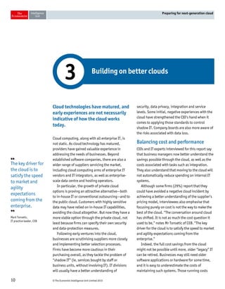 © The Economist Intelligence Unit Limited 201510
Preparing for next-generation cloud
Cloud technologies have matured, and
early experiences are not necessarily
indicative of how the cloud works
today.
Cloud computing, along with all enterprise IT, is
not static. As cloud technology has matured,
providers have gained valuable experience in
addressing the needs of businesses. Beyond
established software companies, there are also a
wider range of suppliers servicing the market,
including cloud computing arms of enterprise IT
vendors and IT integrators, as well as enterprise-
scale data centre and hosting operators.
In particular, the growth of private cloud
options is proving an attractive alternative—both
to in-house IT or conventional outsourcing—and to
the public cloud. Customers with highly sensitive
data may have relied on in-house IT capabilities,
avoiding the cloud altogether. But now they have a
more viable option through the private cloud, not
least because firms can specify their own security
and data-protection measures.
Following early ventures into the cloud,
businesses are scrutinising suppliers more closely
and implementing better selection processes.
Firms have become more cautious in their
purchasing overall, as they tackle the problem of
“shadow IT” (ie, services bought by staff or
business units, without involving IT). IT divisions
will usually have a better understanding of
security, data privacy, integration and service
levels. Some initial, negative experiences with the
cloud have strengthened the CIO’s hand when it
comes to applying those standards to control
shadow IT. Company boards are also more aware of
the risks associated with data loss.
Balancing cost and performance
CIOs and IT experts interviewed for this report say
that business managers now better understand the
savings possible through the cloud, as well as the
costs associated with tasks such as integration.
They also understand that moving to the cloud will
not automatically reduce spending on internal IT
systems.
Although some firms (29%) report that they
could have avoided a negative cloud incident by
achieving a better understanding of the supplier’s
pricing model, interviewees also emphasise that
focusing purely on cost is not the way to make the
best of the cloud. “The conversation around cloud
has shifted. It is not as much the cost question it
used to be,” notes Mr Tonsetic of CEB. “The key
driver for the cloud is to satisfy the speed to market
and agility expectations coming from the
enterprise.”
Indeed, the full cost savings from the cloud
might not be possible until more, older “legacy” IT
can be retired. Businesses may still need older
software applications or hardware for some time,
and it is easy to underestimate the costs of
maintaining such systems. Those running costs
Building on better clouds
3
❛❛
The key driver for
the cloud is to
satisfy the speed
to market and
agility
expectations
coming from the
enterprise.
❜❜
Mark Tonsetic,
IT practice leader, CEB
 