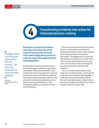 © The Economist Intelligence Unit Limited 201512
Preparing for next-generation cloud
Businesses are poised to continue
investing in the cloud. But as the
range of cloud services increases,
firms need to adopt best practices to
make the most of the opportunity the
technology offers.
Business leaders using the cloud want to ensure
that the technology is making their organisations
more flexible, efficient and cost effective. If well
managed, the cloud can be a key tool for improving
business performance and IT efficiency. Adopting
best practices around cloud vendor selection, cloud
procurement and project management go a long
way to improving cloud performance, and to
increasing its viability as an alternative to other
forms of IT delivery.
Of course, not every form of cloud will suit every
business, or every business role. Vendor and
workload (task) selection remain critical, matching
cloud vehicles and suppliers to business IT
requirements. “The biggest thing is to choose the
right provider, first and foremost,” says Mr Parkin.
“There are some cloud products that are an easy
choice, and some that are closer to the edge. The
next most important is to choose the right
integrator.”
There is a strong correlation between cloud
usage and an innovative business, according to the
survey. Among firms rated by survey respondents
as well above-average for innovation, 86% say
their senior management places a high priority on
the cloud; this compares with 68% of firms rated as
average or below for innovation.
Transforming incidents into action for
informed decision-making4
❛❛
The biggest thing
is to choose the
right provider,
first and
foremost...The
next most
important is to
choose the right
integrator.
❜❜
Phil Parkin,
chief information officer,
TNT UK
 