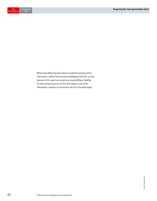 © The Economist Intelligence Unit Limited 201522
Preparing for next-generation cloud
Whilst every effort has been taken to verify the accuracy of this
information, neither The Economist Intelligence Unit Ltd. nor the
sponsor of this report can accept any responsibility or liability
for reliance by any person on this white paper or any of the
information, opinions or conclusions set out in the white paper.
Cover:Shutterstock
 