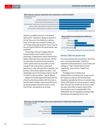 © The Economist Intelligence Unit Limited 20158
Preparing for next-generation cloud
Solutions and deRisk the Cloud, a UK-based IT
advisory firm. “But there is always an element of
timing. If you are in the middle of an existing
three- to five-year [non-cloud] IT contract, you
can’t always easily walk away from it and, if you do,
you won’t get the ROI from the cloud that you have
predicted.”
Cloud projects will also struggle unless the
business clarifies what it requires from the
technology. IT departments need to help business
leaders understand those requirements, and then
translate them into technical and commercial
criteria used to select cloud providers. It is not
enough for the cloud service to meet the IT
department’s rules, although that is important. The
business unit must also approve the plans. “Your
stakeholders [across the business] need to sign off
on what IT is trying to deliver,” says Mr Steeves.
Robust service level agreements (SLAs) are thus
critical to preventing problems with the cloud, as
they will detail indicators measuring performance,
eg, the percentage of time the service is online,
and if it fails, how quickly it can be fixed.
Serious failures prove rare
The survey indicates that cloud failures, when they
occur, are rarely catastrophic. Only 9% of
respondents that experienced a cloud incident rate
damages as “high”, whereas 55% and 34%,
respectively, assess them as “limited” and
“medium”.
The biggest risks of a failed cloud
implementation, according to the survey, concern
the impact on customers and financial losses.
Executives especially fear the loss of customer data
(46%), while breach of customer privacy is cited by
36%. Financial risks include loss of revenue (40%)
and extra costs (32%), as well as failure of the
cloud project to earn its expected ROI (17%).
Respondents also cite reputational damage, legal
proceedings and regulatory fines as risks.
Source: Economist Intelligence Unit survey, January–February 2015.
What measures could your organisation have undertaken to avoid this incident?
Please select up to three.
(% respondents)
Investigating supplier disaster recovery planning
Implementing high-quality employee skills training
Achieving a better understanding of recovery-oriented computing methods
Achieving a better understanding of the supplier’s pricing model
Achieving a better understanding of your organisation’s data needs
32
32
29
29
25
Source: Economist Intelligence Unit survey, January–February 2015.
Please indicate how damaging this incident was.
(% respondents)
High damage
Medium damage
Limited damage
Don’t know/Not applicable
9
34
55
3
Source: Economist Intelligence Unit survey, January–February 2015.
What do you consider the biggest risks to your organisation of a failed cloud implementation?
Please select all that apply.
(% respondents)
Loss of customer data
Loss of revenue
Breach of customer privacy
Extra cost incurred
46
40
36
32
 