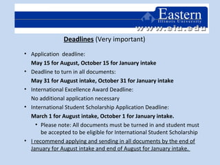 Deadlines (Very important)
• Application deadline:
May 15 for August, October 15 for January intake
• Deadline to turn in all documents:
May 31 for August intake, October 31 for January intake
• International Excellence Award Deadline:
No additional application necessary
• International Student Scholarship Application Deadline:
March 1 for August intake, October 1 for January intake.
• Please note: All documents must be turned in and student must
be accepted to be eligible for International Student Scholarship
• I recommend applying and sending in all documents by the end of
January for August intake and end of August for January intake.
 