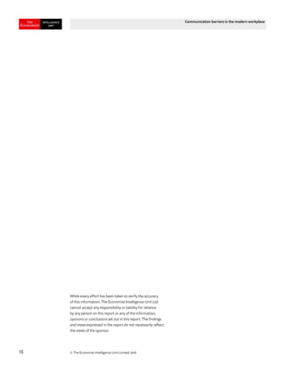 © The Economist Intelligence Unit Limited 201818
Communication barriers in the modern workplace
While every effort has been taken to verify the accuracy
of this information, The Economist Intelligence Unit Ltd.
cannot accept any responsibility or liability for reliance
by any person on this report or any of the information,
opinions or conclusions set out in this report. The findings
and views expressed in the report do not necessarily reflect
the views of the sponsor.
 