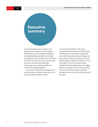 © The Economist Intelligence Unit Limited 20181
Communication barriers in the modern workplace
It wasn’t long ago that a work meeting meant
gathering around a table to discuss an agenda.
These days you may be using Slack, Hangouts or
other digital collaboration platforms that blend
messaging with video and allow real-time editing of
documents. Even with these tools, communication
at work can still break down, potentially
endangering careers, creating stressful work
environments and slowing growth.
A survey from The Economist Intelligence Unit
and sponsored by Lucidchart reveals some of the
perceived causes and effects of these
communication breakdowns. The survey,
conducted from November 2017 to January 2018,
included 403 senior executives, managers and
junior staff at US companies divided equally and
from companies with annual revenue of less than
US$10m, between US$10m and US$1bn and more
than US$1bn. The survey research provides
insights about what employees see as the biggest
barriers to workplace communication, the causes
of the barriers and their impact on work life.
Complete survey results are included at the end of
this report.
Executive
summary
 