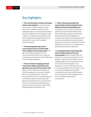 © The Economist Intelligence Unit Limited 20182
Communication barriers in the modern workplace
Key highlights
l	 Poor communication is having a tremendous
impact on the workplace. Unclear instructions
from superiors, pointless meetings and other
stressors can snowball into larger issues with
widespread impacts on the business. Respondents
say communication barriers are leading to a delay
or failure to complete projects (44%), low morale
(31%), missed performance goals (25%) and even
lost sales (18%)—some worth hundreds of
thousands of dollars.
●	 The most frequently cited cause of
communication barriers is fundamentally
human: different communication styles. In an
age of constantly changing and real-time
communication tools, this barrier is made more
complex by generational and functional differences
in communication preferences.
●	 The use of instant messaging and social
media at work reflects a gap between how
generations use certain communication tools.
Nearly a third of millennials (31%) say they use
instant messaging at work every day, compared
with only 12% of baby boomers. Tomorrow’s
executives will find they have to adapt if they want
to be effective today when working with older
generations that prefer to pick up a phone. At the
same time, older generations would be wise to
embrace the new communication tools on which
developing leaders will continue to rely.
●	 There is a discrepancy between the
communication tools that people find most
effective and the ones they regularly use.
Visual-based tools, for example, are relatively
underused compared with their effectiveness.
Video conferencing, presentation decks, white
boards and sketch pads are largely seen as
somewhat or very effective at helping respondents
share ideas and understand them well. However,
email, which is the most commonly used method of
workplace communication, is not considered very
effective by the majority of respondents.
●	 An employee’s place in the pecking order
affects the fallout they face from poor
communication. Middle managers tend to be
affected the most by communication barriers. For
example, nearly half of directors (49%) say their
colleagues experience the consequences of poor
communication either frequently or very
frequently—more than C-level executives and
non-manager employees. This fact though is not so
surprising considering they are constantly
conveying information back and forth between
senior executives and junior employees, both of
whom have different approaches to
communication.
 