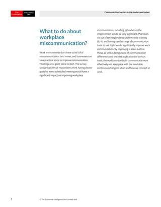 © The Economist Intelligence Unit Limited 20187
Communication barriers in the modern workplace
What to do about
workplace
miscommunication?
Work environments don’t have to be full of
miscommunication land mines, and businesses can
take practical steps to improve communication.
Meetings are a good place to start. The survey
shows that 78% of respondents think having clearer
goals for every scheduled meeting would have a
significant impact on improving workplace
communication, including 39% who say the
improvement would be very significant. Moreover,
six out of ten respondents say firm-wide training
(62%) and having a wider range of communication
tools to use (63%) would significantly improve work
communication. By improving in areas such as
these, as well as being aware of communication
differences and the best applications of various
tools, the workforce can both communicate more
effectively and keep pace with the inevitable
continuous change in when and how we connect at
work.
 