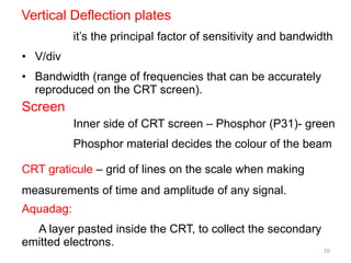 10
Vertical Deflection plates
it’s the principal factor of sensitivity and bandwidth
• V/div
• Bandwidth (range of frequencies that can be accurately
reproduced on the CRT screen).
Screen
Inner side of CRT screen – Phosphor (P31)- green
Phosphor material decides the colour of the beam
CRT graticule – grid of lines on the scale when making
measurements of time and amplitude of any signal.
Aquadag:
A layer pasted inside the CRT, to collect the secondary
emitted electrons.
 