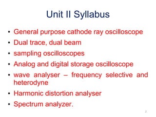 Unit II Syllabus
• General purpose cathode ray oscilloscope
• Dual trace, dual beam
• sampling oscilloscopes
• Analog and digital storage oscilloscope
• wave analyser – frequency selective and
heterodyne
• Harmonic distortion analyser
• Spectrum analyzer.
2
 