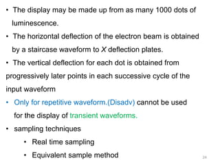 24
• The display may be made up from as many 1000 dots of
luminescence.
• The horizontal deflection of the electron beam is obtained
by a staircase waveform to X deflection plates.
• The vertical deflection for each dot is obtained from
progressively later points in each successive cycle of the
input waveform
• Only for repetitive waveform.(Disadv) cannot be used
for the display of transient waveforms.
• sampling techniques
• Real time sampling
• Equivalent sample method
 