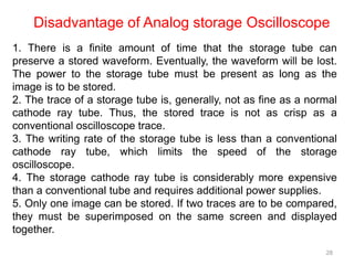 28
1. There is a finite amount of time that the storage tube can
preserve a stored waveform. Eventually, the waveform will be lost.
The power to the storage tube must be present as long as the
image is to be stored.
2. The trace of a storage tube is, generally, not as fine as a normal
cathode ray tube. Thus, the stored trace is not as crisp as a
conventional oscilloscope trace.
3. The writing rate of the storage tube is less than a conventional
cathode ray tube, which limits the speed of the storage
oscilloscope.
4. The storage cathode ray tube is considerably more expensive
than a conventional tube and requires additional power supplies.
5. Only one image can be stored. If two traces are to be compared,
they must be superimposed on the same screen and displayed
together.
Disadvantage of Analog storage Oscilloscope
 