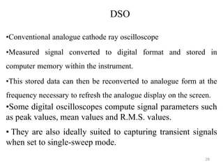 •Conventional analogue cathode ray oscilloscope
•Measured signal converted to digital format and stored in
computer memory within the instrument.
•This stored data can then be reconverted to analogue form at the
frequency necessary to refresh the analogue display on the screen.
•Some digital oscilloscopes compute signal parameters such
as peak values, mean values and R.M.S. values.
• They are also ideally suited to capturing transient signals
when set to single-sweep mode.
DSO
29
 