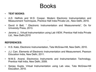 Books
• TEXT BOOKS:
• A.D. Helfrick and W.D. Cooper, Modern Electronic Instrumentation and
Measurement Techniques, Prentice Hall India Private Ltd., New Delhi, 2010.
• David A Bell, “ Electronic Instrumentation and Measurements”, Ox for
University Press, 2013.
• Jerome J., Virtual Instrumentation using Lab VIEW, Prentice Hall India Private
Ltd., New Delhi,2010
.
REFERENCES:
• H.S. Kalsi, Electronic Instrumentation, Tata McGraw-Hill, New Delhi, 2010.
• J.J. Carr, Elements of Electronic Instrumentation and Measurement, Pearson
Education India, New Delhi, 2011.
• M.M.S. Anand, Electronics Instruments and Instrumentation Technology,
Prentice Hall India, New Delhi, 2009.
• Sanjay Gupta, Virtual Instrumentation using Lab view, Tata McGraw-Hill
Education, 2010. 3
 