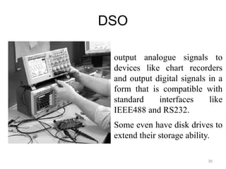 DSO
30
output analogue signals to
devices like chart recorders
and output digital signals in a
form that is compatible with
standard interfaces like
IEEE488 and RS232.
Some even have disk drives to
extend their storage ability.
 