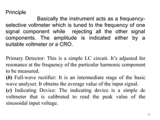 33
Principle
Basically the instrument acts as a frequency-
selective voltmeter which is tuned to the frequency of one
signal component while rejecting all the other signal
components. The amplitude is indicated either by a
suitable voltmeter or a CRO.
Primary Detector: This is a simple LC circuit. It’s adjusted for
resonance at the frequency of the particular harmonic component
to be measured.
(b) Full-wave rectifier: It is an intermediate stage of the basic
wave analyser. It obtains the average value of the input signal.
(c) Indicating Device: The indicating device is a simple dc
voltmeter that is calibrated to read the peak value of the
sinusoidal input voltage.
 