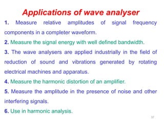 37
Applications of wave analyser
1. Measure relative amplitudes of signal frequency
components in a completer waveform.
2. Measure the signal energy with well defined bandwidth.
3. The wave analysers are applied industrially in the field of
reduction of sound and vibrations generated by rotating
electrical machines and apparatus.
4. Measure the harmonic distortion of an amplifier.
5. Measure the amplitude in the presence of noise and other
interfering signals.
6. Use in harmonic analysis.
 