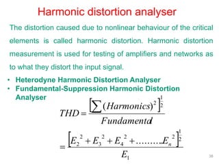 38
Harmonic distortion analyser
The distortion caused due to nonlinear behaviour of the critical
elements is called harmonic distortion. Harmonic distortion
measurement is used for testing of amplifiers and networks as
to what they distort the input signal.
• Heterodyne Harmonic Distortion Analyser
• Fundamental-Suppression Harmonic Distortion
Analyser
 
 
1
2
1
22
4
2
3
2
2
2
1
2
...........
)(
E
EEEE
lFundamenta
Harmonics
THD
n



 