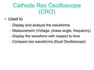 Cathode Ray Oscilloscope
(CRO)
• Used to
– Display and analyze the waveforms
– Measurement (Voltage, phase angle, frequency)
– Display the waveform with respect to time
– Compare two waveforms (Dual Oscilloscope)
4
 