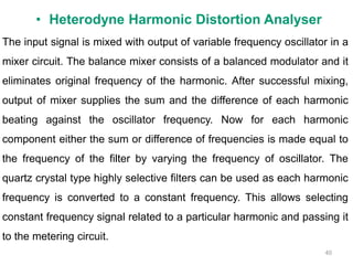 40
The input signal is mixed with output of variable frequency oscillator in a
mixer circuit. The balance mixer consists of a balanced modulator and it
eliminates original frequency of the harmonic. After successful mixing,
output of mixer supplies the sum and the difference of each harmonic
beating against the oscillator frequency. Now for each harmonic
component either the sum or difference of frequencies is made equal to
the frequency of the filter by varying the frequency of oscillator. The
quartz crystal type highly selective filters can be used as each harmonic
frequency is converted to a constant frequency. This allows selecting
constant frequency signal related to a particular harmonic and passing it
to the metering circuit.
• Heterodyne Harmonic Distortion Analyser
 