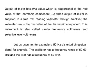 41
Output of mixer has rms value which is proportional to the rms
value of that harmonic component. So when output of mixer is
supplied to a true rms reading voltmeter through amplifier, the
voltmeter reads the rms value of that harmonic component. This
instrument is also called carrier frequency voltmeters and
selective level voltmeters.
Let us assume, for example a 50 Hz distorted sinusoidal
signal for analysis. The oscillator has a frequency range of 50-60
kHz and the filter has a frequency of 50 kHz.
 