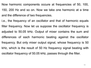 42
Now harmonic components occure at frequencies of 50, 100,
150, 200 Hz and so on. Now we take one harmonic at a time
and the difference of two frequencies.
i.e., the frequency of an oscillator and that of harmonic equals
filter frequency. Now let us suppose the oscillator frequency is
adjusted to 50.05 kHz. Output of mixer contains the sum and
differences of each harmonic beating against the oscillator
frequency. But only mixer output signal, whose frequency is 50
kHz, which is the result of 50 Hz frequency signal beating with
oscillator frequency of 50.05 kHz, passes through the filter.
 