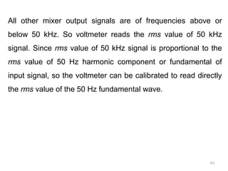 43
All other mixer output signals are of frequencies above or
below 50 kHz. So voltmeter reads the rms value of 50 kHz
signal. Since rms value of 50 kHz signal is proportional to the
rms value of 50 Hz harmonic component or fundamental of
input signal, so the voltmeter can be calibrated to read directly
the rms value of the 50 Hz fundamental wave.
 